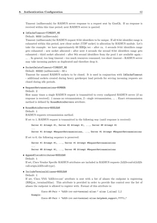8. Authentication Conﬁguration                                                                           62



    Timeout (milliseconds) for RADIUS server response to a request sent by GnuGk. If no response is
    received within this time period, next RADIUS server is queried.

  • IdCacheTimeout=TIMEOUT_MS
    Default: 9000 (milliseconds)
    Timeout (milliseconds) for RADIUS request 8-bit identiﬁers to be unique. If all 8-bit identiﬁer range is
    exhausted within this period, new client socket (UDP socket) is allocation by RADIUS module. Let’s
    take the example: we have approximately 60 RRQs/sec - after ca. 4 seconds 8-bit identiﬁers range
    gets exhausted - new socket allocated - after next 4 seconds the second 8-bit identiﬁers range gets
    exhausted - third socket allocated - after 9th second identiﬁers from the pool 1 are available again -
    ... . In general, too long timeout - too much resources consumed, too short timeout - RADIUS server
    may take incoming packets as duplicated and therefore drop it.

  • SocketDeleteTimeout=TIMEOUT_MS
    Default: 60000 (milliseconds) - 60 s
    Timeout for unused RADIUS sockets to be closed. It is used in conjunction with IdCacheTimeout
    - additional sockets created during heavy gatekeeper load periods for serving incoming requests are
    closed during idle periods.

  • RequestRetransmissions=NUMBER
    Default: 2
    How many times a single RADIUS request is transmitted to every conﬁgured RADIUS server (if no
    response is received). 1 means no retransmission, 2 - single retransmission, ... . Exact retransmission
    method is deﬁned by RoundRobinServers attribute.

  • RoundRobinServers=BOOLEAN
    Default: 1
    RADIUS requests retransmission method.
    If set to 1, RADIUS request is transmitted in the following way (until response is received):

         Server #1 Attempt #1, Server #2 Attempt #1, ..., Server #N Attempt #1
         ...
         Server #1 Attempt #RequestRetransmissions, ..., Server #1 Attempt #RequestRetransmissions

    If set to 0, the following sequence is preserved:

         Server #1 Attempt #1, ..., Server #1 Attempt #RequestRetransmissions
         ...
         Server #N Attempt #1, ..., Server #N Attempt #RequestRetransmissions

  • AppendCiscoAttributes=BOOLEAN
    Default: 1
    If set, Cisco Vendor Speciﬁc RADIUS attributes are included in RADIUS requests (h323-conf-id,h323-
    call-origin,h323-call-type).

  • IncludeTerminalAliases=BOOLEAN
    Default: 1
    If set, Cisco VSA ’h323-ivr-out’ attribute is sent with a list of aliases the endpoint is registering
    (RRQ.m_terminalAlias). This attribute is provided in order to provide ﬁne control over the list of
    aliases the endpoint is allowed to register with. Format of this attribute is:

                    Cisco-AV-Pair = "h323-ivr-out=terminal-alias:" alias [,alias] [;]
         Example:
                    Cisco-AV-Pair = "h323-ivr-out=terminal-alias:helpdesk,support,77771;"
 