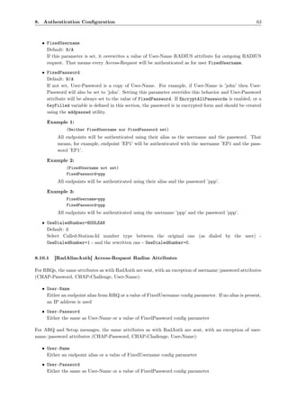 8. Authentication Conﬁguration                                                                          63



   • FixedUsername
     Default: N/A
     If this parameter is set, it overwrites a value of User-Name RADIUS attribute for outgoing RADIUS
     request. That means every Access-Request will be authenticated as for user FixedUsername.
   • FixedPassword
     Default: N/A
     If not set, User-Password is a copy of User-Name. For example, if User-Name is ’john’ then User-
     Password will also be set to ’john’. Setting this parameter overrides this behavior and User-Password
     attribute will be always set to the value of FixedPassword. If EncryptAllPasswords is enabled, or a
     KeyFilled variable is deﬁned in this section, the password is in encrypted form and should be created
     using the addpasswd utility.

     Example 1:
              (Neither FixedUsername nor FixedPassword set)
          All endpoints will be authenticated using their alias as the username and the password. That
          means, for example, endpoint ’EP1’ will be authenticated with the username ’EP1 and the pass-
          word ’EP1’.

     Example 2:
              (FixedUsername not set)
              FixedPassword=ppp
          All endpoints will be authenticated using their alias and the password ’ppp’.

     Example 3:
              FixedUsername=ppp
              FixedPassword=ppp
          All endpoints will be authenticated using the username ’ppp’ and the password ’ppp’.

   • UseDialedNumber=BOOLEAN
     Default: 0
     Select Called-Station-Id number type between the original one (as dialed by the user) -
     UseDialedNumber=1 - and the rewritten one - UseDialedNumber=0.


8.10.1   [RadAliasAuth] Access-Request Radius Attributes

For RRQs, the same attributes as with RadAuth are sent, with an exception of username/password attributes
(CHAP-Password, CHAP-Challenge, User-Name):

   • User-Name
     Either an endpoint alias from RRQ or a value of FixedUsername conﬁg parameter. If no alias is present,
     an IP address is used
   • User-Password
     Either the same as User-Name or a value of FixedPassword conﬁg parameter

For ARQ and Setup messages, the same attributes as with RadAuth are sent, with an exception of user-
name/password attributes (CHAP-Password, CHAP-Challenge, User-Name):

   • User-Name
     Either an endpoint alias or a value of FixedUsername conﬁg parameter
   • User-Password
     Either the same as User-Name or a value of FixedPassword conﬁg parameter
 