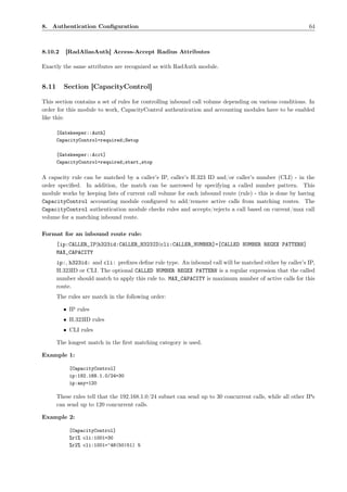 8. Authentication Conﬁguration                                                                             64



8.10.2    [RadAliasAuth] Access-Accept Radius Attributes

Exactly the same attributes are recognized as with RadAuth module.


8.11     Section [CapacityControl]

This section contains a set of rules for controlling inbound call volume depending on various conditions. In
order for this module to work, CapacityControl authentication and accounting modules have to be enabled
like this:

       [Gatekeeper::Auth]
       CapacityControl=required;Setup

       [Gatekeeper::Acct]
       CapacityControl=required;start,stop

A capacity rule can be matched by a caller’s IP, caller’s H.323 ID and/or caller’s number (CLI) - in the
order speciﬁed. In addition, the match can be narrowed by specifying a called number pattern. This
module works by keeping lists of current call volume for each inbound route (rule) - this is done by having
CapacityControl accounting module conﬁgured to add/remove active calls from matching routes. The
CapacityControl authentication module checks rules and accepts/rejects a call based on current/max call
volume for a matching inbound route.

Format for an inbound route rule:
       [ip:CALLER_IP|h323id:CALLER_H323ID|cli:CALLER_NUMBER]=[CALLED NUMBER REGEX PATTERN]
       MAX_CAPACITY
       ip:, h323id: and cli: preﬁxes deﬁne rule type. An inbound call will be matched either by caller’s IP,
       H.323ID or CLI. The optional CALLED NUMBER REGEX PATTERN is a regular expression that the called
       number should match to apply this rule to. MAX_CAPACITY is maximum number of active calls for this
       route.
       The rules are match in the following order:

         • IP rules
         • H.323ID rules
         • CLI rules

       The longest match in the ﬁrst matching category is used.

Example 1:

            [CapacityControl]
            ip:192.168.1.0/24=30
            ip:any=120

       These rules tell that the 192.168.1.0/24 subnet can send up to 30 concurrent calls, while all other IPs
       can send up to 120 concurrent calls.

Example 2:

            [CapacityControl]
            %r1% cli:1001=30
            %r2% cli:1001=^48(50|51) 5
 