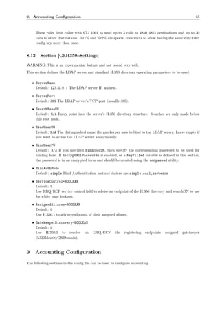 9. Accounting Conﬁguration                                                                                65



       These rules limit caller with CLI 1001 to send up to 5 calls to 4850/4851 destinations and up to 30
       calls to other destinations. %r1% and %r2% are special constructs to allow having the same cli:1001
       conﬁg key more than once.


8.12     Section [GkH350::Settings]

WARNING: This is an experimental feature and not tested very well.
This section deﬁnes the LDAP server and standard H.350 directory operating parameters to be used.

    • ServerName
      Default: 127.0.0.1 The LDAP server IP address.

    • ServerPort
      Default: 389 The LDAP server’s TCP port (usually 389).

    • SearchBaseDN
      Default: N/A Entry point into the server’s H.350 directory structure. Searches are only made below
      this root node.

    • BindUserDN
      Default: N/A The distinguished name the gatekeeper uses to bind to the LDAP server. Leave empty if
      you want to access the LDAP server anonymously.

    • BindUserPW
      Default: N/A If you speciﬁed BindUserDN, then specify the corresponding password to be used for
      binding here. If EncryptAllPasswords is enabled, or a KeyFilled variable is deﬁned in this section,
      the password is in an encrypted form and should be created using the addpasswd utility.

    • BindAuthMode
      Default: simple Bind Authentication method choices are simple,sasl,kerberos

    • ServiceControl=BOOLEAN
      Default: 0
      Use RRQ/RCF service control ﬁeld to advise an endpoint of the H.350 directory and searchDN to use
      for white page lookups.

    • AssignedAliases=BOOLEAN
      Default: 0
      Use H.350.1 to advise endpoints of their assigned aliases.

    • GatekeeperDiscovery=BOOLEAN
      Default: 0
      Use H.350.1 to resolve on           GRQ/GCF       the   registering   endpoints   assigned   gatekeeper
      (h323IdentityGKDomain).



9     Accounting Conﬁguration
The following sections in the conﬁg ﬁle can be used to conﬁgure accounting.
 