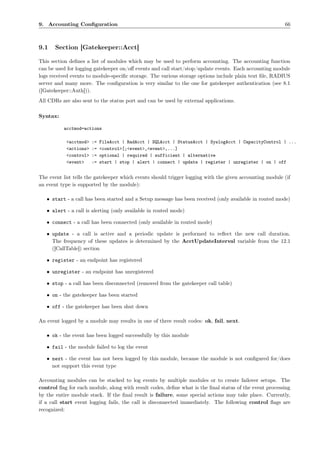 9. Accounting Conﬁguration                                                                               66



9.1    Section [Gatekeeper::Acct]

This section deﬁnes a list of modules which may be used to perform accounting. The accounting function
can be used for logging gatekeeper on/oﬀ events and call start/stop/update events. Each accounting module
logs received events to module-speciﬁc storage. The various storage options include plain text ﬁle, RADIUS
server and many more. The conﬁguration is very similar to the one for gatekeeper authentication (see 8.1
([Gatekeeper::Auth])).
All CDRs are also sent to the status port and can be used by external applications.

Syntax:

          acctmod=actions

           <acctmod>   :=   FileAcct | RadAcct | SQLAcct | StatusAcct | SyslogAcct | CapacityControl | ...
           <actions>   :=   <control>[;<event>,<event>,...]
           <control>   :=   optional | required | sufficient | alternative
           <event>     :=   start | stop | alert | connect | update | register | unregister | on | off


The event list tells the gatekeeper which events should trigger logging with the given accounting module (if
an event type is supported by the module):

   • start - a call has been started and a Setup message has been received (only available in routed mode)

   • alert - a call is alerting (only available in routed mode)

   • connect - a call has been connected (only available in routed mode)

   • update - a call is active and a periodic update is performed to reﬂect the new call duration.
     The frequency of these updates is determined by the AcctUpdateInterval variable from the 12.1
     ([CallTable]) section

   • register - an endpoint has registered

   • unregister - an endpoint has unregistered

   • stop - a call has been disconnected (removed from the gatekeeper call table)

   • on - the gatekeeper has been started

   • off - the gatekeeper has been shut down

An event logged by a module may results in one of three result codes: ok, fail, next.

   • ok - the event has been logged successfully by this module

   • fail - the module failed to log the event

   • next - the event has not been logged by this module, because the module is not conﬁgured for/does
     not support this event type

Accounting modules can be stacked to log events by multiple modules or to create failover setups. The
control ﬂag for each module, along with result codes, deﬁne what is the ﬁnal status of the event processing
by the entire module stack. If the ﬁnal result is failure, some special actions may take place. Currently,
if a call start event logging fails, the call is disconnected immediately. The following control ﬂags are
recognized:
 