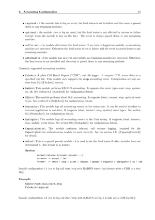 9. Accounting Conﬁguration                                                                                 67



   • required - if the module fails to log an event, the ﬁnal status is set to failure and the event is passed
     down to any remaining modules.

   • optional - the module tries to log an event, but the ﬁnal status is not aﬀected by success or failure
     (except when the module is last on the list). The event is always passed down to any remaining
     modules.

   • sufficient - the module determines the ﬁnal status. If an event is logged successfully, no remaining
     modules are processed. Otherwise the ﬁnal status is set to failure and the event is passed down to any
     remaining modules.

   • alternative - if the module logs an event successfully, no remaining modules are processed. Otherwise
     the ﬁnal status is not modiﬁed and the event is passed down to any remaining modules.

Currently supported accounting modules:

   • FileAcct A plain Call Detail Report ("CDR") text ﬁle logger. It outputs CDR status data to a
     speciﬁed text ﬁle. This module only supports the stop accounting event. Conﬁguration settings are
     read from 9.2 ([FileAcct]) section.

   • RadAcct This module performs RADIUS accounting. It supports the event types start, stop, update,
     on, oﬀ. See section 9.3 ([RadAcct]) for conﬁguration details.

   • SQLAcct This module performs direct SQL accounting. It supports (start, connect, stop, update) event
     types. See section 9.4 ([SQLAcct]) for conﬁguration details.

   • StatusAcct This module logs all accounting events on the status port. It can be used to interface to
     external application in real-time. It supports (start, connect, stop, update) event types. See section
     9.5 ([StatusAcct]) for conﬁguration details.

   • SyslogAcct This module logs all accounting events to the Unix syslog. It supports (start, connect,
     stop, update) event types. See section 9.6 ([SyslogAcct]) for conﬁguration details.

   • CapacityControl This module performs inbound call volume logging, required for the
     CapacityControl authentication module to work correctly. See the section 8.11 ([CapacityControl])
     for details.

   • default This is a special pseudo module - it is used to set the ﬁnal status if other modules have not
     determined it. The format is as follows:

     Syntax:
                default=<status>[;<event>,<event>,...]
                <status> := accept | fail
                <event> := start | stop | alert | connect | update | register | unregister | on | off

Sample conﬁguration #1 (try to log call start/stop with RADIUS server, and always write a CDR to a text
ﬁle):

Example:
     RadAcct=optional;start,stop
     FileAcct=required



Sample conﬁguration #2 (try to log call start/stop with RADIUS server, if it fails use a CDR log ﬁle):
 