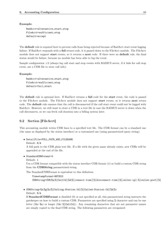 9. Accounting Conﬁguration                                                                                68



Example:
      RadAcct=alternative;start,stop
      FileAcct=sufficient;stop
      default=accept



The default rule is required here to prevent calls from being rejected because of RadAcct start event logging
failure. If RadAcct responds with a fail return code, it is passed down to the FileAcct module. The FileAcct
module does not support start events, so it returns a next code. If there were no default rule, the ﬁnal
status would be failure, because no module has been able to log the event.
Sample conﬁguration #3 (always log call start and stop events with RADIUS server, if it fails for call stop
event, use a CDR ﬁle to store call info):

Example:
      RadAcct=alternative;start,stop
      FileAcct=sufficient;stop
      default=fail;start



The default rule is optional here. If RadAcct returns a fail code for the start event, the code is passed
to the FileAcct module. The FileAcct module does not support start events, so it returns next return
code. The default rule ensures that the call is disconnected if the call start event could not be logged with
RadAcct. However, we still want to store a CDR in a text ﬁle in case the RADIUS server is down when the
call disconnects, so we can fetch call duration into a billing system later.


9.2    Section [FileAcct]

This accounting module writes CDR lines to a speciﬁed text ﬁle. The CDR format can be a standard one
(the same as displayed by the status interface) or a customized one (using parametrized query string).

   • DetailFile=FULL_PATH_AND_FILENAME
     Default: N/A
     A full path to the CDR plain text ﬁle. If a ﬁle with the given name already exists, new CDRs will be
     appended at the end of the ﬁle.

   • StandardCDRFormat=0
     Default: 1
     Use a CDR format compatible with the status interface CDR format (1) or build a custom CDR string
     from the CDRString parametrized string.
      The StandardCDRFormat is equivalent to this deﬁnition:
           TimestampFormat=RFC822
           CDRString=CDR|%n|%{CallId}|%d|%{connect-time}|%{disconnect-time}|%{caller-ip}:%{caller-port}|%{


   • CDRString=%s|%g|%u|%{Calling-Station-Id}|%{Called-Station-Id}|%d|%c
     Default: N/A
     If StandardCDRFormat is disabled (0) or not speciﬁed at all, this parametrized string instructs the
     gatekeeper on how to build a custom CDR. Parameters are speciﬁed using % character and can be one
     letter (like %n) or longer (like %{CallId}). Any remaining characters that are not parameter names
     are simply copied to the ﬁnal CDR string. The following parameters are recognized:
 