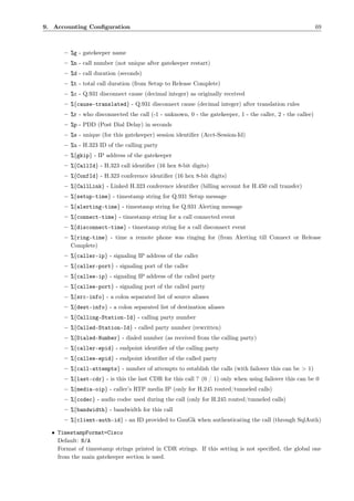 9. Accounting Conﬁguration                                                                                  69



      – %g - gatekeeper name
      – %n - call number (not unique after gatekeeper restart)
      – %d - call duration (seconds)
      – %t - total call duration (from Setup to Release Complete)
      – %c - Q.931 disconnect cause (decimal integer) as originally received
      – %{cause-translated} - Q.931 disconnect cause (decimal integer) after translation rules
      – %r - who disconnected the call (-1 - unknown, 0 - the gatekeeper, 1 - the caller, 2 - the callee)
      – %p - PDD (Post Dial Delay) in seconds
      – %s - unique (for this gatekeeper) session identiﬁer (Acct-Session-Id)
      – %u - H.323 ID of the calling party
      – %{gkip} - IP address of the gatekeeper
      – %{CallId} - H.323 call identiﬁer (16 hex 8-bit digits)
      – %{ConfId} - H.323 conference identiﬁer (16 hex 8-bit digits)
      – %{CallLink} - Linked H.323 conference identiﬁer (billing account for H.450 call transfer)
      – %{setup-time} - timestamp string for Q.931 Setup message
      – %{alerting-time} - timestamp string for Q.931 Alerting message
      – %{connect-time} - timestamp string for a call connected event
      – %{disconnect-time} - timestamp string for a call disconnect event
      – %{ring-time} - time a remote phone was ringing for (from Alerting till Connect or Release
        Complete)
      – %{caller-ip} - signaling IP address of the caller
      – %{caller-port} - signaling port of the caller
      – %{callee-ip} - signaling IP address of the called party
      – %{callee-port} - signaling port of the called party
      – %{src-info} - a colon separated list of source aliases
      – %{dest-info} - a colon separated list of destination aliases
      – %{Calling-Station-Id} - calling party number
      – %{Called-Station-Id} - called party number (rewritten)
      – %{Dialed-Number} - dialed number (as received from the calling party)
      – %{caller-epid} - endpoint identiﬁer of the calling party
      – %{callee-epid} - endpoint identiﬁer of the called party
      – %{call-attempts} - number of attempts to establish the calls (with failover this can be > 1)
      – %{last-cdr} - is this the last CDR for this call ? (0 / 1) only when using failover this can be 0
      – %{media-oip} - caller’s RTP media IP (only for H.245 routed/tunneled calls)
      – %{codec} - audio codec used during the call (only for H.245 routed/tunneled calls)
      – %{bandwidth} - bandwidth for this call
      – %{client-auth-id} - an ID provided to GnuGk when authenticating the call (through SqlAuth)

  • TimestampFormat=Cisco
    Default: N/A
    Format of timestamp strings printed in CDR strings. If this setting is not speciﬁed, the global one
    from the main gatekeeper section is used.
 