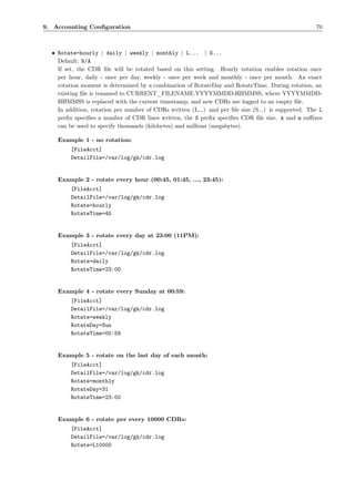 9. Accounting Conﬁguration                                                                          70



  • Rotate=hourly | daily | weekly | monthly | L... | S...
    Default: N/A
    If set, the CDR ﬁle will be rotated based on this setting. Hourly rotation enables rotation once
    per hour, daily - once per day, weekly - once per week and monthly - once per month. An exact
    rotation moment is determined by a combination of RotateDay and RotateTime. During rotation, an
    existing ﬁle is renamed to CURRENT_FILENAME.YYYYMMDD-HHMMSS, where YYYYMMDD-
    HHMMSS is replaced with the current timestamp, and new CDRs are logged to an empty ﬁle.
    In addition, rotation per number of CDRs written (L...) and per ﬁle size (S...) is supported. The L
    preﬁx speciﬁes a number of CDR lines written, the S preﬁx speciﬁes CDR ﬁle size. k and m suﬃxes
    can be used to specify thousands (kilobytes) and millions (megabytes).

    Example 1 - no rotation:
         [FileAcct]
         DetailFile=/var/log/gk/cdr.log


    Example 2 - rotate every hour (00:45, 01:45, ..., 23:45):
         [FileAcct]
         DetailFile=/var/log/gk/cdr.log
         Rotate=hourly
         RotateTime=45


    Example 3 - rotate every day at 23:00 (11PM):
         [FileAcct]
         DetailFile=/var/log/gk/cdr.log
         Rotate=daily
         RotateTime=23:00


    Example 4 - rotate every Sunday at 00:59:
         [FileAcct]
         DetailFile=/var/log/gk/cdr.log
         Rotate=weekly
         RotateDay=Sun
         RotateTime=00:59


    Example 5 - rotate on the last day of each month:
         [FileAcct]
         DetailFile=/var/log/gk/cdr.log
         Rotate=monthly
         RotateDay=31
         RotateTime=23:00


    Example 6 - rotate per every 10000 CDRs:
         [FileAcct]
         DetailFile=/var/log/gk/cdr.log
         Rotate=L10000
 