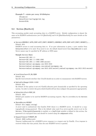 9. Accounting Conﬁguration                                                                               71



      Example 7 - rotate per every 10 kilobytes:
          [FileAcct]
          DetailFile=/var/log/gk/cdr.log
          Rotate=S10k



9.3    Section [RadAcct]

This accounting module sends accounting data to a RADIUS server. Module conﬁguration is almost the
same as for RADIUS authenticators (see 8.9 ([RadAuth]) and 8.10 ([RadAliasAuth]) for more details on the
parameters).

   • Servers=SERVER1[:AUTH_PORT:ACCT_PORT[:SECRET]];SERVER2[:AUTH_PORT:ACCT_PORT[:SECRET]];...
     Default: N/A
     RADIUS servers to send accounting data to. If no port information is given, a port number from
     DefaultAcctPort is be used. If no secret is set, the default shared secret from SharedSecret is used.
     Server names may be speciﬁed by IP address or DNS name.

      Sample Servers lines:
          Servers=192.168.1.1
          Servers=192.168.1.1:1645:1646
          Servers=192.168.1.1:1645:1646:secret1
          Servers=radius1.mycompany.com:1812:1813
          Servers=radius1.mycompany.com;radius2.mycompany.com
          Servers=radius1.mycompany.com:1812:1813:secret1;radius2.mycompany.com:1812:1813:secret2


   • LocalInterface=IP_OR_FQDN
     Default: N/A
     Speciﬁc local network interface that GnuGk should use in order to communicate with RADIUS servers.

   • RadiusPortRange=10000-11000
     Default: N/A
     By default (if this option is not set) GnuGk allocates ports dynamically as speciﬁed by the operating
     system. In order to restrict the ports which GnuGk will use then conﬁgure this parameter appropriately.

   • DefaultAcctPort=PORT_NO
     Default: 1813
     Default port number to be used for RADIUS accounting requests. May be overridden by the Servers
     attribute.

   • SharedSecret=SECRET
     Default: N/A (empty string)
     A secret used to authenticate this GnuGk (NAS client) to a RADIUS server. It should be a cryp-
     tographically strong password. This is the default value used if no server-speciﬁc secret is set in the
     Servers. If EncryptAllPasswords is enabled, or a KeyFilled variable is deﬁned in this section, the
     password is in encrypted form and should be created using the addpasswd utility.

   • RequestTimeout=TIMEOUT_MS
     Default: 2000 (milliseconds)
     Timeout (milliseconds) for a RADIUS server response to a request sent by GnuGk. If no response is
     received within this time period, then the next RADIUS server is queried.
 