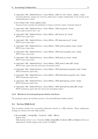 9. Accounting Conﬁguration                                                                          74



   • (optional) VSA: VendorId=Cisco, Cisco-AVPair, h323-ivr-out (start, update, stop)
     rewritten-e164-num contains the rewritten called party’s number (independent of the setting of the
     UseDialedNumber switch).

   • Acct-Delay-Time (start,update,stop)
     Amount of time (seconds) the gatekeeper is trying to send the request. Currently always 0.

   • (optional) VSA: VendorId=Cisco, Cisco-AVPair, h323_rtp_proxy (stop)
     Proxy mode of call (0=oﬀ, 1=on)

   • (optional) VSA: VendorId=Cisco, Cisco-AVPair, RTP_source_IP (stop)
     RTCP source report data

   • (optional) VSA: VendorId=Cisco, Cisco-AVPair, RTP_destination_IP (stop)
     RTCP source report data

   • (optional) VSA: VendorId=Cisco, Cisco-AVPair, RTCP_source_packet_count (stop)
     RTCP source report data

   • (optional) VSA: VendorId=Cisco, Cisco-AVPair, RTCP_source_packet_lost (stop)
     RTCP source report data

   • (optional) VSA: VendorId=Cisco, Cisco-AVPair, RTCP_source_jitter (stop)
     RTCP source report data

   • (optional) VSA: VendorId=Cisco, Cisco-AVPair, RTCP_source_sdes_XXX (stop)
     RTCP source report data (for each source description (sdes))

   • (optional) VSA: VendorId=Cisco, Cisco-AVPair, RTCP_destination_packet_count (stop)
     RTCP destination report data

   • (optional) VSA: VendorId=Cisco, Cisco-AVPair, RTCP_destination_packet_lost (stop)
     RTCP destination report data

   • (optional) VSA: VendorId=Cisco, Cisco-AVPair, RTCP_destination_jitter (stop)
     RTCP destination report data

   • (optional) VSA: VendorId=Cisco, Cisco-AVPair, RTCP_destination_sdes_XXX (stop)
     RTCP destination report data (for each source description (sdes))


9.3.2   [RadAcct] Accounting-Response Radius Attributes

The gatekeeper ignores all attributes present in Accounting-Response Radius packets.


9.4     Section [SQLAcct]

This accounting module stores accounting information directly to a SQL database. Many conﬁguration
settings are common with other SQL modules.

   • Driver=MySQL | PostgreSQL | Firebird | ODBC | SQLite
     Default: N/A
     SQL database driver to use. Currently, MySQL, PostgreSQL, Firebird, ODBC and SQLite drivers are
     implemented. GnuGk supports only version 3 of SQLite.
 