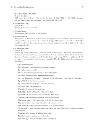 9. Accounting Conﬁguration                                                                                  75



  • Host=DNS[:PORT] | IP[:PORT]
    Default: localhost
    SQL server host address.    Can be in the form of DNS[:PORT] or IP[:PORT]. Examples:
    sql.mycompany.com or sql.mycompany.com:3306 or 192.168.3.100.

  • Database=billing
    Default: N/A
    The database name to connect to.

  • Username=gnugk
    The username used to connect to the database.

  • Password=secret
    The password used to connect to the database. If the password is not speciﬁed, a database connection
    attempt without any password will be made. If EncryptAllPasswords is enabled, or a KeyFilled
    variable is deﬁned in this section, the password is in an encrypted form and should be created using
    the addpasswd utility.

  • StartQuery=INSERT ...
    Default: N/A
    Deﬁnes SQL query used to insert a new call record to the database. The query is parametrized -
    that means parameter replacement is made before each query is executed. Parameter placeholders are
    denoted by % character and can be one letter (like %u) or whole strings (like %{src-info}). Specify %%
    to embed a percent character inside the query string (like %%). For SQLAcct the following parameters
    are deﬁned:

      – %g - gatekeeper name
      – %n - call number (not unique after gatekeeper restart)
      – %d - call duration (seconds)
      – %t - total call duration (from Setup to Release Complete)
      – %c - Q.931 disconnect cause (hexadecimal integer)
      – %r - who disconnected the call (-1 - unknown, 0 - the gatekeeper, 1 - the caller, 2 - the callee)
      – %p - PDD (Post Dial Delay) in seconds
      – %s - unique (for this gatekeeper) call (Acct-Session-Id)
      – %u - H.323 ID of the calling party
      – %{gkip} - IP address of the gatekeeper
      – %{CallId} - H.323 call identiﬁer (16 hex 8-bit digits)
      – %{ConfId} - H.323 conference identiﬁer (16 hex 8-bit digits)
      – %{setup-time} - timestamp string for Q.931 Setup message
      – %{alerting-time} - timestamp string for Q.931 Alerting message
      – %{connect-time} - timestamp string for a call connected event
      – %{disconnect-time} - timestamp string for a call disconnect event
      – %{ring-time} - time a remote phone was ringing for (from Alerting till Connect or Release
        Complete)
      – %{caller-ip} - signaling IP address of the caller
      – %{caller-port} - signaling port of the caller
      – %{callee-ip} - signaling IP address of the called party
 
