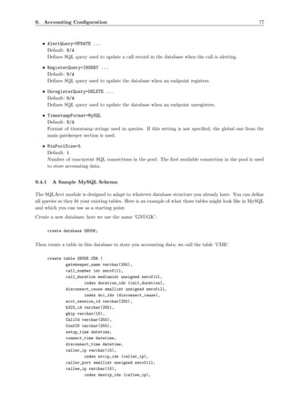 9. Accounting Conﬁguration                                                                                77



   • AlertQuery=UPDATE ...
     Default: N/A
     Deﬁnes SQL query used to update a call record in the database when the call is alerting.

   • RegisterQuery=INSERT ...
     Default: N/A
     Deﬁnes SQL query used to update the database when an endpoint registers.

   • UnregisterQuery=DELETE ...
     Default: N/A
     Deﬁnes SQL query used to update the database when an endpoint unregisters.

   • TimestampFormat=MySQL
     Default: N/A
     Format of timestamp strings used in queries. If this setting is not speciﬁed, the global one from the
     main gatekeeper section is used.

   • MinPoolSize=5
     Default: 1
     Number of concurrent SQL connections in the pool. The ﬁrst available connection in the pool is used
     to store accounting data.


9.4.1     A Sample MySQL Schema

The SQLAcct module is designed to adapt to whatever database structure you already have. You can deﬁne
all queries so they ﬁt your existing tables. Here is an example of what those tables might look like in MySQL
and which you can use as a starting point.
Create a new database; here we use the name ’GNUGK’:

        create database GNUGK;


Then create a table in this database to store you accounting data; we call the table ’CDR’.

        create table GNUGK.CDR (
                gatekeeper_name varchar(255),
                call_number int zerofill,
                call_duration mediumint unsigned zerofill,
                        index duration_idx (call_duration),
                disconnect_cause smallint unsigned zerofill,
                        index dcc_idx (disconnect_cause),
                acct_session_id varchar(255),
                h323_id varchar(255),
                gkip varchar(15),
                CallId varchar(255),
                ConfID varchar(255),
                setup_time datetime,
                connect_time datetime,
                disconnect_time datetime,
                caller_ip varchar(15),
                        index srcip_idx (caller_ip),
                caller_port smallint unsigned zerofill,
                callee_ip varchar(15),
                        index destip_idx (callee_ip),
 