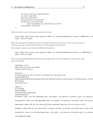 9. Accounting Conﬁguration                                                                                78



              callee_port smallint unsigned zerofill,
              src_info varchar(255),
              dest_info varchar(255),
              Calling_Station_Id varchar(255),
              Called_Station_Id varchar(255),
                      index dialednumber_idx (Called_Station_Id (20)),
              Dialed_Number varchar(255)
     );


Then you need to create a username for accessing the data.

     mysql> GRANT delete,insert,select,update ON GNUGK.* TO ’YourDesiredUsername’@’localhost’ IDENTIFIED BY ’AP
     mysql> flush privileges;


With this command you will permit access to the data only from the local server. If you need to access the
data from any other computer then you have to set the proper security options.
For example, to permit access from the 192.168.1.0/24 network:

     mysql> GRANT delete,insert,select,update ON GNUGK.* TO ’YourDesiredUsername’@’192.168.1.%’ IDENTIFIED BY ’
     mysql> flush privileges;


Then you can add the following settings into your gnugk.ini ﬁle to insert and update the history of the calls
into your database.

     [Gatekeeper::Acct]
     SQLAcct=optional;start,stop,update
     FileAcct=sufficient;stop

     [FileAcct]
     DetailFile=Add your desire path here something like /var/log/cdr.log
     StandardCDRFormat=0
     CDRString=%g|%n|%d|%c|%s|%u|%{gkip}|%{CallId}|%{ConfId}|%{setup-time}|%{connect-time}|%{disconnect-time}|%
     Rotate=daily
     RotateTime=23:59

     [SQLAcct]
     Driver=MySQL
     Database=GNUGK
     Username=YourDesiredUsername
     Password=APassword
     StartQuery= insert into CDR (gatekeeper_name, call_number, call_duration, disconnect_cause, acct_session_i

     StartQueryAlt= insert into CDR (gatekeeper_name, call_number, call_duration, disconnect_cause, acct_sessio

     UpdateQuery= update CDR set call_duration=%d where gatekeeper_name=’%g’ and acct_session_id=’%s’

     StopQuery= update CDR set call_duration=%d, disconnect_cause=%c, disconnect_time=’%{disconnect-time}’ wher

     StopQueryAlt= insert into CDR (gatekeeper_name, call_number, call_duration, disconnect_cause, acct_session

     TimestampFormat=MySQL
 