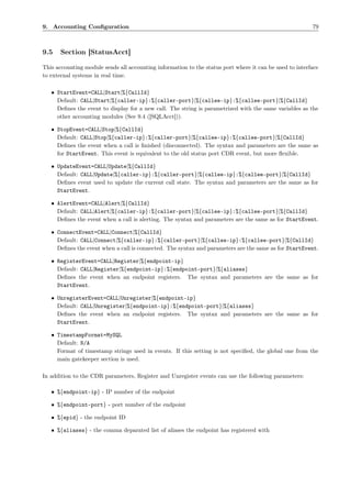 9. Accounting Conﬁguration                                                                               79



9.5    Section [StatusAcct]

This accounting module sends all accounting information to the status port where it can be used to interface
to external systems in real time.

   • StartEvent=CALL|Start|%{CallId}
     Default: CALL|Start|%{caller-ip}:%{caller-port}|%{callee-ip}:%{callee-port}|%{CallId}
     Deﬁnes the event to display for a new call. The string is parametrized with the same variables as the
     other accounting modules (See 9.4 ([SQLAcct])).

   • StopEvent=CALL|Stop|%{CallId}
     Default: CALL|Stop|%{caller-ip}:%{caller-port}|%{callee-ip}:%{callee-port}|%{CallId}
     Deﬁnes the event when a call is ﬁnished (disconnected). The syntax and parameters are the same as
     for StartEvent. This event is equivalent to the old status port CDR event, but more ﬂexible.

   • UpdateEvent=CALL|Update|%{CallId}
     Default: CALL|Update|%{caller-ip}:%{caller-port}|%{callee-ip}:%{callee-port}|%{CallId}
     Deﬁnes event used to update the current call state. The syntax and parameters are the same as for
     StartEvent.

   • AlertEvent=CALL|Alert|%{CallId}
     Default: CALL|Alert|%{caller-ip}:%{caller-port}|%{callee-ip}:%{callee-port}|%{CallId}
     Deﬁnes the event when a call is alerting. The syntax and parameters are the same as for StartEvent.

   • ConnectEvent=CALL|Connect|%{CallId}
     Default: CALL|Connect|%{caller-ip}:%{caller-port}|%{callee-ip}:%{callee-port}|%{CallId}
     Deﬁnes the event when a call is connected. The syntax and parameters are the same as for StartEvent.

   • RegisterEvent=CALL|Register|%{endpoint-ip}
     Default: CALL|Register|%{endpoint-ip}:%{endpoint-port}|%{aliases}
     Deﬁnes the event when an endpoint registers. The syntax and parameters are the same as for
     StartEvent.

   • UnregisterEvent=CALL|Unregister|%{endpoint-ip}
     Default: CALL|Unregister|%{endpoint-ip}:%{endpoint-port}|%{aliases}
     Deﬁnes the event when an endpoint registers. The syntax and parameters are the same as for
     StartEvent.

   • TimestampFormat=MySQL
     Default: N/A
     Format of timestamp strings used in events. If this setting is not speciﬁed, the global one from the
     main gatekeeper section is used.

In addition to the CDR parameters, Register and Unregister events can use the following parameters:

   • %{endpoint-ip} - IP number of the endpoint

   • %{endpoint-port} - port number of the endpoint

   • %{epid} - the endpoint ID

   • %{aliases} - the comma deparated list of aliases the endpoint has registered with
 