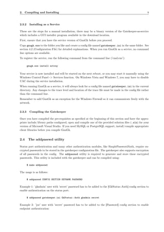 2. Compiling and Installing                                                                               8



2.3.2     Installing as a Service

These are the steps for a manual installation; there may be a binary version of the Gatekeeper-as-service
which includes a GUI installer program available in the download location.
First, ensure that you have the service version of GnuGk before you proceed.
Copy gnugk.exe to the folder you like and create a conﬁg ﬁle named gatekeeper.ini in the same folder. See
section 4.2 (Conﬁguration File) for detailed explanations. When you run GnuGk as a service, no command
line options are available.
To register the service, run the following command from the command line (’cmd.exe’):

        gnugk.exe install notray


Your service is now installed and will be started on the next reboot, or you may start it manually using the
Windows Control Panel -> Services function. On Windows Vista and Windows 7, you may have to disable
UAC during the service installation.
When running GnuGk as a service, it will always look for a conﬁg ﬁle named gatekeeper.ini in the current
directory. Any changes to the trace level and location of the trace ﬁle must be made in the conﬁg ﬁle rather
than the command line.
Remember to add GnuGk as an exception for the Windows Firewall so it can communicate freely with the
network.


2.3.3     Compiling the Gatekeeper

Once you have compiled the pre-requisites as speciﬁed at the beginning of this section and have the appro-
priate include/library paths conﬁgured, open and compile one of the provided solution ﬁles (.sln) for your
version of Microsoft Visual Studio. If you need MySQL or PostgreSQL support, install/compile appropriate
client libraries before you compile GnuGk.


2.4      The addpasswd utility

Status port authentication and many other authentication modules, like SimplePasswordAuth, require en-
crypted passwords to be stored in the gatekeeper conﬁguration ﬁle. The gatekeeper also supports encryption
of all passwords in the conﬁg. The addpasswd utility is required to generate and store these encrypted
passwords. This utility is included with the gatekeeper and can be compiled using:

        $ make addpasswd

The usage is as follows:

        $ addpasswd CONFIG SECTION KEYNAME PASSWORD

Example 1: ’gkadmin’ user with ’secret’ password has to be added to the [GkStatus::Auth] conﬁg section to
enable authentication on the status port:

        $ addpasswd gatekeeper.ini GkStatus::Auth gkadmin secret

Example 2: ’joe’ user with ’secret’ password has to be added to the [Password] conﬁg section to enable
endpoint authentication:
 