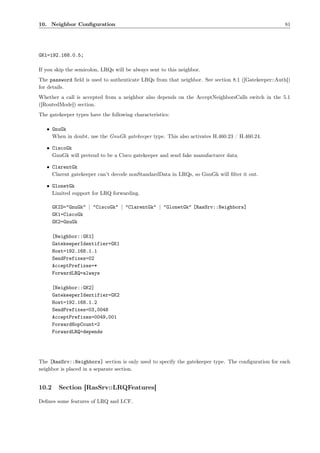 10. Neighbor Conﬁguration                                                                           81




GK1=192.168.0.5;

If you skip the semicolon, LRQs will be always sent to this neighbor.
The password ﬁeld is used to authenticate LRQs from that neighbor. See section 8.1 ([Gatekeeper::Auth])
for details.
Whether a call is accepted from a neighbor also depends on the AcceptNeighborsCalls switch in the 5.1
([RoutedMode]) section.
The gatekeeper types have the following characteristics:

   • GnuGk
     When in doubt, use the GnuGk gatekeeper type. This also activates H.460.23 / H.460.24.

   • CiscoGk
     GnuGk will pretend to be a Cisco gatekeeper and send fake manufacturer data.

   • ClarentGk
     Clarent gatekeeper can’t decode nonStandardData in LRQs, so GnuGk will ﬁlter it out.

   • GlonetGk
     Limited support for LRQ forwarding.

       GKID="GnuGk" | "CiscoGk" | "ClarentGk" | "GlonetGk" [RasSrv::Neighbors]
       GK1=CiscoGk
       GK2=GnuGk

       [Neighbor::GK1]
       GatekeeperIdentifier=GK1
       Host=192.168.1.1
       SendPrefixes=02
       AcceptPrefixes=*
       ForwardLRQ=always

       [Neighbor::GK2]
       GatekeeperIdentifier=GK2
       Host=192.168.1.2
       SendPrefixes=03,0048
       AcceptPrefixes=0049,001
       ForwardHopCount=2
       ForwardLRQ=depends




The [RasSrv::Neighbors] section is only used to specify the gatekeeper type. The conﬁguration for each
neighbor is placed in a separate section.


10.2     Section [RasSrv::LRQFeatures]

Deﬁnes some features of LRQ and LCF.
 