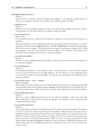 10. Neighbor Conﬁguration                                                                                82



Example: NeighborTimeout=1
       •
    Default: 2
    Timeout value in seconds to wait for responses from neighbors. If no neighbor responds before the
    timeout, the gatekeeper will reply with an ARJ to the endpoint sending the ARQ.

   • SendRetries=4
     Default: 2
     Number of tries to send LRQ to neighbors. If there is no response from neighbors after retries timeout,
     the gatekeeper will reply with a LRJ to the endpoint sending the LRQ.

   • ForwardHopCount=2
     Default: N/A
     If the gatekeeper receives a LRQ that the destination is unknown it may forward this message to its
     neighbors.
     When the gatekeeper receives a LRQ and decides that the message should be forwarded on to another
     gatekeeper, it ﬁrst decrements hopCount ﬁeld of the LRQ. If hopCount has reached 0, the gatekeeper
     shall not forward the message. This option deﬁnes the number of gatekeepers through which a LRQ
     may propagate. Note that it only aﬀects the sender of LRQ, not the forwarder. This setting can be
     overridden via the conﬁguration section for a particular neighbor.

   • AcceptForwardedLRQ=1
     Default: 1
     Whether to accept an LRQ forwarded from neighbors. This setting can be overridden with conﬁguration
     of a particular neighbor.

   • ForwardResponse=0
     Default: 0
     If the gatekeeper forwards a received LRQ message it can decide either to receive the LCF response
     or to let it travel back directly to the LRQ originator. Set this option to 1 if the gatekeeper needs
     to receive LCF messages for forwarded LRQs. This setting can be overridden with conﬁguration of a
     particular neighbor.

   • ForwardLRQ=always | never | depends
     Default: depends
     This settings determines whether the received LRQ should be forwarded or not. always forwards LRQ
     unconditionally, never blocks LRQ forwarding, depends tells the gatekeeper to forward LRQ only if its
     hop count is greater than 1. This setting can be overridden with conﬁguration of a particular neighbor.

   • AcceptNonNeighborLRQ=1
     Default: 0
     Whether to accept a LRQ forwarded from parties not deﬁned as Neighbors. This can be used with
     SRV routing policy to place calls to third party gatekeepers. This should be used in conjunction with
     a LRQ Authentication policy.

   • AcceptNonNeighborLCF=1
     Default: 0
     This setting disables matching of the LRQ responder’s IP address and speciﬁed neighbor IP addresses
     in order to accept LCF message responses from any IP address. This has primary importance when a
     multiple level gatekeeper hierarchy is used without routed Q.931 signaling. As a minimal security, only
     LRQ/LCF sequence numbers will be checked accordingly. This feature is required by the national gate-
     keepers connected to the Global Dialing Scheme (GDS), see http://www.vide.net/help/gdsintro.shtml
     <http://www.vide.net/help/gdsintro.shtml> for more information. WARNING: Enabling receiv-
     ing LCF from other than the LRQ destination IP is a signiﬁcant security risk. Use this setting with
     extreme caution.
 