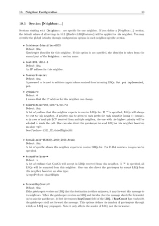 10. Neighbor Conﬁguration                                                                                 83



10.3    Section [Neighbor::...]

Sections starting with [Neighbor:: are speciﬁc for one neighbor. If you deﬁne a [Neighbor::...] section,
the default values of all settings in 10.2 ([RasSrv::LRQFeatures]) will be applied to this neighbor. You may
override the global defaults through conﬁguration options in each neighbor-speciﬁc section.

   • GatekeeperIdentifier=GKID
     Default: N/A
     Gatekeeper identiﬁer for this neighbor. If this option is not speciﬁed, the identiﬁer is taken from the
     second part of the Neighbor:: section name.

   • Host=192.168.1.1
     Default: N/A
     An IP address for this neighbor.

   • Password=secret
     Default: N/A
     A password to be used to validate crypto tokens received from incoming LRQs. Not yet implemented,
     yet.

   • Dynamic=0
     Default: 0
     1 means that the IP address for this neighbor can change.

   • SendPrefixes=004,002:=1,001:=2
     Default: N/A
     A list of preﬁxes that this neighbor expects to receive LRQs for. If ’*’ is speciﬁed, LRQs will always
     be sent to this neighbor. A priority can be given to each preﬁx for each neighbor (using := syntax),
     so in case of multiple LCF received from multiple neighbor, the one with the highest priority will be
     selected to route the call. One can also direct the gatekeeper to send LRQ to this neighbor based on
     an alias type:
     SendPreﬁxes=h323_ID,dialedDigits,001


   • SendAliases=4526354,2000-2010,frank
     Default: N/A
     A list of speciﬁc aliases this neighbor expects to receive LRQs for. For E.164 numbers, ranges can be
     speciﬁed.

   • AcceptPrefixes=*
     Default: *
     A list of preﬁxes that GnuGk will accept in LRQs received from this neighbor. If ’*’ is speciﬁed, all
     LRQs will be accepted from this neighbor. One can also direct the gatekeeper to accept LRQ from
     this neighbor based on an alias type:
     AcceptPreﬁxes=dialedDigits


   • ForwardHopCount=2
     Default: N/A
     If the gatekeeper receives an LRQ that the destination is either unknown, it may forward this message to
     its neighbors. When the gatekeeper receives an LRQ and decides that the message should be forwarded
     on to another gatekeeper, it ﬁrst decrements hopCount ﬁeld of the LRQ. If hopCount has reached 0,
     the gatekeeper shall not forward the message. This options deﬁnes the number of gatekeepers through
     which an LRQ may propagate. Note it only aﬀects the sender of LRQ, not the forwarder.
 