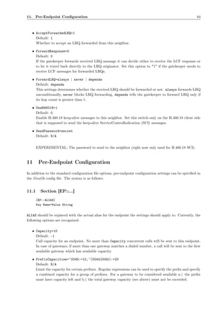 11. Per-Endpoint Conﬁguration                                                                             84



   • AcceptForwardedLRQ=1
     Default: 1
     Whether to accept an LRQ forwarded from this neighbor.

   • ForwardResponse=0
     Default: 0
     If the gatekeeper forwards received LRQ message it can decide either to receive the LCF response or
     to let it travel back directly to the LRQ originator. Set this option to "1" if the gatekeeper needs to
     receive LCF messages for forwarded LRQs.

   • ForwardLRQ=always | never | depends
     Default: depends
     This settings determines whether the received LRQ should be forwarded or not. always forwards LRQ
     unconditionally, never blocks LRQ forwarding, depends tells the gatekeeper to forward LRQ only if
     its hop count is greater than 1.

   • UseH46018=1
     Default: 0
     Enable H.460.18 keep-alive messages to this neighbor. Set this switch only on the H.460.18 client side
     that is supposed to send the keep-alive ServiceControlIndication (SCI) messages.

   • SendPassword=secret
     Default: N/A


       EXPERIMENTAL: The password to send to the neighbor (right now only used for H.460.18 SCI).



11      Per-Endpoint Conﬁguration
In addition to the standard conﬁguration ﬁle options, per-endpoint conﬁguration settings can be speciﬁed in
the GnuGk conﬁg ﬁle. The syntax is as follows:


11.1     Section [EP::...]
       [EP::ALIAS]
       Key Name=Value String


ALIAS should be replaced with the actual alias for the endpoint the settings should apply to. Currently, the
following options are recognized:

   • Capacity=10
     Default: -1
     Call capacity for an endpoint. No more than Capacity concurrent calls will be sent to this endpoint.
     In case of gateways, if more than one gateway matches a dialed number, a call will be sent to the ﬁrst
     available gateway which has available capacity.

   • PrefixCapacities=ˆ0049:=10,ˆ(0044|0045):=20
     Default: N/A
     Limit the capacity for certain preﬁxes. Regular expressions can be used to specify the preﬁx and specify
     a combined capacity for a group of preﬁxes. For a gateway to be considered available a.) the preﬁx
     must have capacity left and b.) the total gateway capacity (see above) must not be exceeded.
 