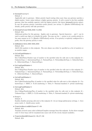 11. Per-Endpoint Conﬁguration                                                                             85



  • GatewayPriority=1
    Default: 1
    Applicable only to gateways. Allows priority based routing when more than one gateway matches a
    dialed number. Lower values indicate a higher gateway priority. A call is routed to the ﬁrst available
    gateway (that has available capacity) with the highest priority (the lowest GatewayPriority values).
    In case the gateway priority contradicts preﬁx priority (see section 7.1 ([RasSrv::GWPreﬁxes])) for
    details), preﬁx priority will take precedence.

  • GatewayPrefixes=0048,0049:=2,0044
    Default: N/A
    Additional preﬁxes for this gateway. Applies only to gateways. Special characters . and ! can be
    used to match any digit or to disable the preﬁx. You may use the := syntax to set a preﬁx priority in
    the same manner as in 7.1 ([RasSrv::GWPreﬁxes]) section. If no priority is explicitly conﬁgured for a
    preﬁx, then the gateway priority is used.

  • AddNumbers=4212,5650-5630,6000
    Default: N/A
    Add E.164 numbers to this endpoint. The new aliases can either be speciﬁed as a list of numbers or
    as number ranges.

  • CalledTypeOfNumber=1
    Default: N/A
    Sets Called-Party-Number type of number to the speciﬁed value for calls sent to this endpoint (0 -
    UnknownType, 1 - InternationalType, 2 - NationalType, 3 - NetworkSpeciﬁcType, 4 - SubscriberType,
    6 - AbbreviatedType, 7 - ReservedType).

  • CallingTypeOfNumber=1
    Default: N/A
    Sets Calling-Party-Number type of number to the speciﬁed value for calls sent to this endpoint (0 -
    UnknownType, 1 - InternationalType, 2 - NationalType, 3 - NetworkSpeciﬁcType, 4 - SubscriberType,
    6 - AbbreviatedType, 7 - ReservedType).

  • CalledPlanOfNumber=1
    Default: N/A
    Sets Called-Numbering-Plan of number to the speciﬁed value for calls sent to this endpoint (0 - Un-
    knownType, 1 - ISDN, 3 - X.121 numbering, 4 - Telex, 8 - National standard, 9 - private numbering).

  • CallingPlanOfNumber=1
    Default: N/A
    Sets Calling-Numbering-Plan of number to the speciﬁed value for calls sent to this endpoint (0 -
    UnknownType, 1 - ISDN, 3 - X.121 numbering, 4 - Telex, 8 - National standard, 9 - private numbering).

  • Proxy=1
    Default: 0
    Enables/disables proxying calls sent to this endpoint (0 - do not change global proxy settings, 1 - force
    proxy mode, 2 - disable proxy mode).

  • TranslateReceivedQ931Cause=17:=34
    Default: N/A
    Translate received cause codes in ReleaseComplete messages from this endpoint. In the above example
    code 17 (User busy) will be translated into cause code 34 (No circuit/channel available).

  • TranslateSentQ931Cause=21:=34,27:=34
    Default: N/A
 