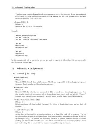 12. Advanced Conﬁguration                                                                                     86



       Translate cause codes in ReleaseComplete messages sent out to this endpoint. In the above example
       code 21 and 27 will be translated into cause code 34, because this particular gateway might deal with
       error code 34 better than with others.

   • DisableH46018=1
     Default: 0
     Disable H.460.18/.19 for this endpoint.

Example:

       [RasSrv::PermanentEndpoints]
       192.168.1.1=gw1;48
       192.168.1.2=gw2;48,!4850,!4860,!4869,!4888

       [EP::gw1]
       Capacity=60
       GatewayPriority=1

       [EP::gw2]
       Capacity=30
       GatewayPriority=2


In this example, calls will be sent to the gateway gw1 until its capacity is fully utilized (60 concurrent calls)
and then to the gateway gw2.



12      Advanced Conﬁguration

12.1     Section [CallTable]

   • GenerateNBCDR=0
     Default: 1
     Generate CDRs for calls from neighbor zones. The IP and endpoint ID of the calling party is printed
     as empty. This is usually used for debugging purposes.

   • GenerateUCCDR=0
     Default: 0
     Generate CDRs for calls that are unconnected. This is usually used for debugging purposes. Note
     that a call is considered unconnected only if the gatekeeper uses routed mode and a Q.931 "Connect"
     message is not received by the gatekeeper. In direct mode, a call is always considered connected.

   • DefaultCallDurationLimit=3600
     Default: 0
     Default maximum call duration limit (seconds). Set it to 0 to disable this feature and not limit call
     duration.

   • AcctUpdateInterval=60
     Default: 0
     A time interval (seconds) for accounting updates to be logged for each call in progress. The ex-
     act details of the accounting updates depend on accounting logger modules selected (see section 9.1
     ([Gatekeeper::Acct])). In general, the accounting update is to provide back-end services with incre-
     menting call duration for connected calls. The default value "0" disables accounting updates. Please
     note that setting this to a short interval may decrease gatekeeper performance.
 