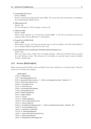 12. Advanced Conﬁguration                                                                               87



   • TimestampFormat=Cisco
     Default: RFC822
     Format of timestamp strings printed inside CDRs. You can use the same list of formats as speciﬁed in
     the 4.3 ([Gatekeeper::Main]) section.

   • IRRFrequency=60
     Default: 120
     Set the irrFrequency in ACF messages. 0 turns it oﬀ.

   • IRRCheck=TRUE
     Default: FALSE
     Check if both endpoints in a call send the requested IRRs. A call will be terminated if one of the
     endpoints didn’t send an IRR after 2 * irrFrequency.

   • SingleFailoverCDR=FALSE
     Default: TRUE
     When failover is active, more than one gateway may be tried to establish a call. This switch deﬁnes if
     one or multiple CDRs are generated for such a call.

   • DisabledCodecs=g711Alaw64k;g711Ulaw64k;h263VideoCapability;
     Default: N/A
     Filter out certain codecs. Please note the trailing semicolon. Calls must be H.245 routed or proxied
     for codec ﬁltering to work. This setting can be overridden on a per-call basis by using the Radius
     attribute ’disable-codec’.


12.2     Section [H225toQ931]

When converting between H.225 reasons and Q.931 cause codes, GnuGk uses a conversion table. Using this
section you can change this mapping.

          [H225toQ931]
       ;0=34 # noBandwidth
       ;1=47 # gatekeeperResources
       2=34 # unreachableDestination => NoCircuitChannelAvailable (default 3)
       ;3=16 # destinationRejection
       ;4=88 # invalidRevision
       ;5=111 # noPermission
       ;6=38 # unreachableGatekeeper
       ;7=42 # gatewayResources
       ;8=28 # badFormatAddress
       ;9=41 # adaptiveBusy
       ;10=17 # inConf
       ;11=31 # undefinedReason
       ;12=16 # facilityCallDeflection
       ;13=31 # securityDenied
       14=34 # calledPartyNotRegistered => NoCircuitChannelAvailable (default 20)
       ;15=31 # callerNotRegistered
       ;16=47 # newConnectionNeeded
       ;17=127 # nonStandardReason
       ;18=31 # replaceWithConferenceInvite
       ;19=31 # genericDataReason
       ;20=31 # neededFeatureNotSupported
 