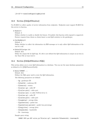 12. Advanced Conﬁguration                                                                              88



       ;21=127 # tunnelledSignallingRejected



12.3     Section [GkQoSMonitor]

Use H.460.9 to collect quality of service information from endpoints. Endpoints must support H.460.9 for
this service to function.

   • Enable=1
     Default: 0
     Deﬁnes whether to enable or disable the feature. If enabled, this function with respond to supported-
     Feature requests from clients so clients know to send QoS statistics to the gatekeeper.
   • CallEndOnly=0
     Default: 1
     Deﬁne whether to collect the information via IRR messages or to only collect QoS information at the
     end of a call.
   • DefaultFile=qos.txt
     Default: N/A
     Deﬁne the output ﬁle for QoS logs. If a ﬁle is not deﬁned the QoS information is output as an item in
     the Trace File at trace level 4


12.4     Section [GkQoSMonitor::SQL]

This section allows you to store QoS information in a database. You can use the same database parameters
as deﬁned in 8.4 ([SQLPasswordAuth]).

   • Query=INSERT ...
     Default: N/A
     Deﬁnes the SQL query used to store the QoS information.
       The following parameters are deﬁned:
         – %g - gatekeeper ID
         – %{ConfId} - conference ID
         – %{session} - session
         – %{caller-ip} - caller IP
         – %{caller-port} - caller port
         – %{caller-nat} - is caller NATted (0 or 1)
         – %{callee-ip} - caller IP
         – %{callee-port} - caller port
         – %{avgdelay} - average delay
         – %{packetloss} - packet loss
         – %{packetloss-percent} - packet loss percentage
         – %{avgjitter} - average jitter
         – %{bandwidth} - bandwidth
         – %t - timestamp
       Sample query string:
           INSERT INTO qos SET caller_ip="%{caller-ip}", bandwidth="%{bandwidth}, timestamp=%t
 