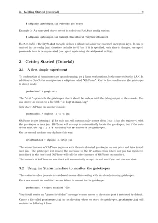 3. Getting Started (Tutorial)                                                                              9



      $ addpasswd gatekeeper.ini Password joe secret

Example 3: An encrypted shared secret is added to a RadAuth conﬁg section:

      $ addpasswd gatekeeper.ini RadAuth SharedSecret VerySecretPassword

IMPORTANT: The KeyFilled variable deﬁnes a default initializer for password encryption keys. It can be
omitted in the conﬁg (and therefore defaults to 0), but if it is speciﬁed, each time it changes, encrypted
passwords have to be regenerated (encrypted again using the addpasswd utility).



3     Getting Started (Tutorial)

3.1    A ﬁrst simple experiment

To conﬁrm that all components are up and running, get 2 Linux workstations, both connected to the LAN. In
addition to GnuGk the examples use a softphone called "OhPhone". On the ﬁrst machine run the gatekeeper
in direct mode:

      jan@machine1 > gnugk -ttt


The "-ttt" option tells the gatekeeper that it should be verbose with the debug output to the console. You
can direct the output to a ﬁle with "-o logfilename.log"
Now start OhPhone on another console:

      jan@machine1 > ohphone -l -a -u jan

OhPhone is now listening (-l) for calls and will automatically accept them (-a). It has also registered with
the gatekeeper as user jan. OhPhone will attempt to automatically locate the gatekeeper, but if the auto
detect fails, use "-g 1.2.3.4" to specify the IP address of the gatekeeper.
On the second machine run ohphone this way:

      peter@machine2 > ohphone -u peter jan


The second instance of OhPhone registers with the auto detected gatekeeper as user peter and tries to call
user jan. The gatekeeper will resolve the username to the IP address from where user jan has registered
(machine1 in this case) and OhPhone will call the other instance of OhPhone on machine1.
The instance of OhPhone on machine1 will automatically accept the call and Peter and Jan can chat.


3.2    Using the Status interface to monitor the gatekeeper

The status interface presents a text-based means of interacting with an already-running gatekeeper.
On a new console on machine1 we use telnet to connect to the gatekeeper:

      jan@machine1 > telnet machine1 7000


You should receive an "Access forbidden!" message because access to the status port is restricted by default.
Create a ﬁle called gatekeeper.ini in the directory where we start the gatekeeper. gatekeeper.ini will
contain the following 4 lines:
 