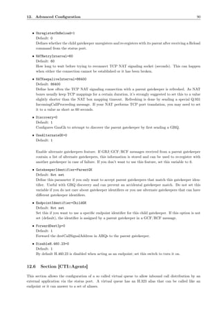 12. Advanced Conﬁguration                                                                                  90



   • UnregisterOnReload=1
     Default: 0
     Deﬁnes whether the child gatekeeper unregisters and re-registers with its parent after receiving a Reload
     command from the status port.

   • NATRetryInterval=60
     Default: 60
     How long to wait before trying to reconnect TCP NAT signaling socket (seconds). This can happen
     when either the connection cannot be established or it has been broken.

   • NATKeepaliveInterval=86400
     Default: 86400
     Deﬁne how often the TCP NAT signaling connection with a parent gatekeeper is refreshed. As NAT
     boxes usually keep TCP mappings for a certain duration, it’s strongly suggested to set this to a value
     slightly shorter than the NAT box mapping timeout. Refreshing is done by sending a special Q.931
     IncomingCallProceeding message. If your NAT performs TCP port translation, you may need to set
     it to a value as short as 60 seconds.

   • Discovery=0
     Default: 1
     Conﬁgures GnuGk to attempt to discover the parent gatekeeper by ﬁrst sending a GRQ.

   • UseAlternateGK=0
     Default: 1


       Enable alternate gatekeepers feature. If GRJ/GCF/RCF messages received from a parent gatekeeper
       contain a list of alternate gatekeepers, this information is stored and can be used to re-register with
       another gatekeeper in case of failure. If you don’t want to use this feature, set this variable to 0.

   • GatekeeperIdentifier=ParentGK
     Default: Not set
     Deﬁne this parameter if you only want to accept parent gatekeepers that match this gatekeeper iden-
     tiﬁer. Useful with GRQ discovery and can prevent an accidental gatekeeper match. Do not set this
     variable if you do not care about gatekeeper identiﬁers or you use alternate gatekeepers that can have
     diﬀerent gatekeeper identiﬁers.

   • EndpointIdentifier=ChildGK
     Default: Not set
     Set this if you want to use a speciﬁc endpoint identiﬁer for this child gatekeeper. If this option is not
     set (default), the identiﬁer is assigned by a parent gatekeeper in a GCF/RCF message.

   • ForwardDestIp=0
     Default: 1
     Forward the destCallSignalAddress in ARQs to the parent gatekeeper.

   • DisableH.460.23=0
     Default: 1
     By default H.460.23 is disabled when acting as an endpoint; set this switch to turn it on.


12.6     Section [CTI::Agents]

This section allows the conﬁguration of a so called virtual queue to allow inbound call distribution by an
external application via the status port. A virtual queue has an H.323 alias that can be called like an
endpoint or it can answer to a set of aliases.
 