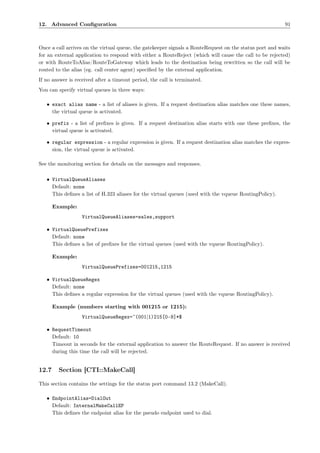 12. Advanced Conﬁguration                                                                                91



Once a call arrives on the virtual queue, the gatekeeper signals a RouteRequest on the status port and waits
for an external application to respond with either a RouteReject (which will cause the call to be rejected)
or with RouteToAlias/RouteToGateway which leads to the destination being rewritten so the call will be
routed to the alias (eg. call center agent) speciﬁed by the external application.
If no answer is received after a timeout period, the call is terminated.
You can specify virtual queues in three ways:

   • exact alias name - a list of aliases is given. If a request destination alias matches one these names,
     the virtual queue is activated.

   • prefix - a list of preﬁxes is given. If a request destination alias starts with one these preﬁxes, the
     virtual queue is activated.

   • regular expression - a regular expression is given. If a request destination alias matches the expres-
     sion, the virtual queue is activated.

See the monitoring section for details on the messages and responses.

   • VirtualQueueAliases
     Default: none
     This deﬁnes a list of H.323 aliases for the virtual queues (used with the vqueue RoutingPolicy).

       Example:
                   VirtualQueueAliases=sales,support

   • VirtualQueuePrefixes
     Default: none
     This deﬁnes a list of preﬁxes for the virtual queues (used with the vqueue RoutingPolicy).

       Example:
                   VirtualQueuePrefixes=001215,1215

   • VirtualQueueRegex
     Default: none
     This deﬁnes a regular expression for the virtual queues (used with the vqueue RoutingPolicy).

       Example (numbers starting with 001215 or 1215):
                   VirtualQueueRegex=ˆ(001|1)215[0-9]*$

   • RequestTimeout
     Default: 10
     Timeout in seconds for the external application to answer the RouteRequest. If no answer is received
     during this time the call will be rejected.


12.7     Section [CTI::MakeCall]

This section contains the settings for the status port command 13.2 (MakeCall).

   • EndpointAlias=DialOut
     Default: InternalMakeCallEP
     This deﬁnes the endpoint alias for the pseudo endpoint used to dial.
 