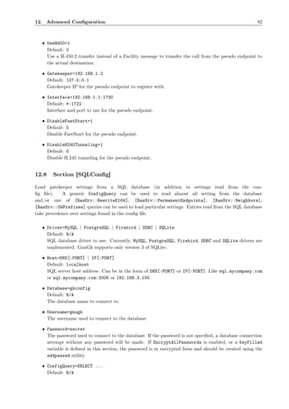 12. Advanced Conﬁguration                                                                              92



   • UseH450=1
     Default: 0
     Use a H.450.2 transfer instead of a Facility message to transfer the call from the pseudo endpoint to
     the actual destination.

   • Gatekeeper=192.168.1.2
     Default: 127.0.0.1
     Gatekeeper IP for the pseudo endpoint to register with.

   • Interface=192.168.1.1:1730
     Default: *:1722
     Interface and port to use for the pseudo endpoint.

   • DisableFastStart=1
     Default: 0
     Disable FastStart for the pseudo endpoint.

   • DisableH245Tunneling=1
     Default: 0
     Disable H.245 tunneling for the pseudo endpoint.


12.8    Section [SQLConﬁg]

Load gatekeeper settings from a SQL database (in addition to settings read from the con-
ﬁg ﬁle).    A generic ConfigQuery can be used to read almost all setting from the database
and/or one of [RasSrv::RewriteE164], [RasSrv::PermanentEndpoints], [RasSrv::Neighbors],
[RasSrv::GWPrefixes] queries can be used to load particular settings. Entries read from the SQL database
take precedence over settings found in the conﬁg ﬁle.

   • Driver=MySQL | PostgreSQL | Firebird | ODBC | SQLite
     Default: N/A
     SQL database driver to use. Currently, MySQL, PostgreSQL, Firebird, ODBC and SQLite drivers are
     implemented. GnuGk supports only version 3 of SQLite.

   • Host=DNS[:PORT] | IP[:PORT]
     Default: localhost
     SQL server host address. Can be in the form of DNS[:PORT] or IP[:PORT]. Like sql.mycompany.com
     or sql.mycompany.com:3306 or 192.168.3.100.

   • Database=gkconfig
     Default: N/A
     The database name to connect to.

   • Username=gnugk
     The username used to connect to the database.

   • Password=secret
     The password used to connect to the database. If the password is not speciﬁed, a database connection
     attempt without any password will be made. If EncryptAllPasswords is enabled, or a KeyFilled
     variable is deﬁned in this section, the password is in encrypted form and should be created using the
     addpasswd utility.

   • ConfigQuery=SELECT ...
     Default: N/A
 