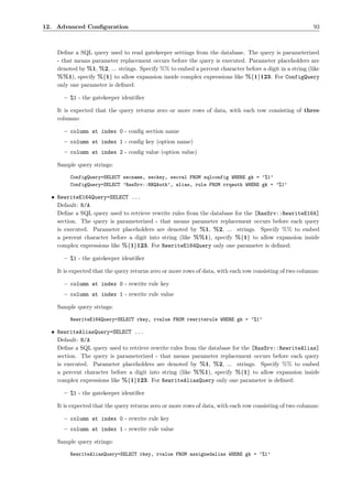 12. Advanced Conﬁguration                                                                                 93



    Deﬁne a SQL query used to read gatekeeper settings from the database. The query is parameterized
    - that means parameter replacement occurs before the query is executed. Parameter placeholders are
    denoted by %1, %2, ... strings. Specify %% to embed a percent character before a digit in a string (like
    %%1), specify %{1} to allow expansion inside complex expressions like %{1}123. For ConfigQuery
    only one parameter is deﬁned:

      – %1 - the gatekeeper identiﬁer

    It is expected that the query returns zero or more rows of data, with each row consisting of three
    columns:

      – column at index 0 - conﬁg section name
      – column at index 1 - conﬁg key (option name)
      – column at index 2 - conﬁg value (option value)

    Sample query strings:

         ConfigQuery=SELECT secname, seckey, secval FROM sqlconfig WHERE gk = ’%1’
         ConfigQuery=SELECT ’RasSrv::RRQAuth’, alias, rule FROM rrqauth WHERE gk = ’%1’

  • RewriteE164Query=SELECT ...
    Default: N/A
    Deﬁne a SQL query used to retrieve rewrite rules from the database for the [RasSrv::RewriteE164]
    section. The query is parameterized - that means parameter replacement occurs before each query
    is executed. Parameter placeholders are denoted by %1, %2, ... strings. Specify %% to embed
    a percent character before a digit into string (like %%1), specify %{1} to allow expansion inside
    complex expressions like %{1}123. For RewriteE164Query only one parameter is deﬁned:

      – %1 - the gatekeeper identiﬁer

    It is expected that the query returns zero or more rows of data, with each row consisting of two columns:

      – column at index 0 - rewrite rule key
      – column at index 1 - rewrite rule value

    Sample query strings:

         RewriteE164Query=SELECT rkey, rvalue FROM rewriterule WHERE gk = ’%1’

  • RewriteAliasQuery=SELECT ...
    Default: N/A
    Deﬁne a SQL query used to retrieve rewrite rules from the database for the [RasSrv::RewriteAlias]
    section. The query is parameterized - that means parameter replacement occurs before each query
    is executed. Parameter placeholders are denoted by %1, %2, ... strings. Specify %% to embed
    a percent character before a digit into string (like %%1), specify %{1} to allow expansion inside
    complex expressions like %{1}123. For RewriteAliasQuery only one parameter is deﬁned:

      – %1 - the gatekeeper identiﬁer

    It is expected that the query returns zero or more rows of data, with each row consisting of two columns:

      – column at index 0 - rewrite rule key
      – column at index 1 - rewrite rule value

    Sample query strings:

         RewriteAliasQuery=SELECT rkey, rvalue FROM assignedalias WHERE gk = ’%1’
 