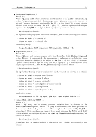 12. Advanced Conﬁguration                                                                                 94



  • AssignedAliasQuery=SELECT ...
    Default: N/A
    Deﬁne a SQL query used to retrieve rewrite rules from the database for the [RasSrv::AssignedAlias]
    section. The query is parameterized - that means parameter replacement occurs before each query is
    executed. Parameter placeholders are denoted by %1, %2, ... strings. Specify %% to embed a percent
    character before a digit into string (like %%1), specify %{1} to allow expansion inside complex
    expressions like %{1}123. For AssignedAliasQuery only one parameter is deﬁned:

      – %1 - the gatekeeper identiﬁer

    It is expected that the query returns zero or more rows of data, with each row consisting of two columns:

      – column at index 0 - rewrite rule key
      – column at index 1 - rewrite rule value

    Sample query strings:

         AssignedAliasQuery=SELECT rkey, rvalue FROM assignedalias WHERE gk = ’%1’

  • NeighborsQuery=SELECT ...
    Default: N/A
    Deﬁne a SQL query used to retrieve neighbor entries from the database for the [RasSrv::Neighbors]
    section. The query is parameterized - that means parameter replacement occurs before each query
    is executed. Parameter placeholders are denoted by %1, %2, ... strings. Specify %% to embed
    a percent character before a digit into string (like %%1), specify %{1} to allow expansion inside
    complex expressions like %{1}123. For NeighborsQuery one parameter is deﬁned:

      – %1 - the gatekeeper identiﬁer

    It is expected that the query returns zero or more rows of data, with each row consisting of six columns:

      – column at index 0 - neighbor name (identiﬁer)
      – column at index 1 - neighbor IP address
      – column at index 2 - neighbor port number
      – column at index 3 - optional preﬁxes (comma separated)
      – column at index 4 - optional password
      – column at index 5 - optional dynamic IP ﬂag

    Sample query strings:

         NeighborsQuery=SELECT nid, nip, nport, npfx, NULL, 0 FROM neighbor WHERE gk = ’%1’

  • PermanentEndpointsQuery=SELECT ...
    Default: N/A
    Deﬁne a SQL query used to retrieve permanent endpoints from the database for the
    [RasSrv::PermanentEndpoints] section. The query is parameterized - that means parameter re-
    placement occurs before each query is executed. Parameter placeholders are denoted by %1, %2, ...
    strings. Specify %% to embed a percent character before a digit into string (like %%1), specify %{1}
    to allow expansion inside complex expressions like %{1}123. For PermanentEndpointsQuery only one
    parameter is deﬁned:

      – %1 - the gatekeeper identiﬁer

    It is expected that the query returns zero or more rows of data, with each row consisting of four
    columns:
 
