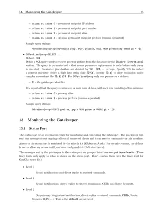 13. Monitoring the Gatekeeper                                                                                95



         – column at index 0 - permanent endpoint IP address
         – column at index 1 - permanent endpoint port number
         – column at index 2 - permanent endpoint alias
         – column at index 3 - optional permanent endpoint preﬁxes (comma separated)

       Sample query strings:

            PermanentEndpointsQuery=SELECT peip, 1720, pealias, NULL FROM permanentep WHERE gk = ’%1’

   • GWPrefixesQuery=SELECT ...
     Default: N/A
     Deﬁne a SQL query used to retrieve gateway preﬁxes from the database for the [RasSrv::GWPrefixes]
     section. The query is parameterized - that means parameter replacement is made before each query
     is executed. Parameter placeholders are denoted by %1, %2, ... strings. Specify %% to embed
     a percent character before a digit into string (like %%1), specify %{1} to allow expansion inside
     complex expressions like %{1}123. For GWPrefixesQuery only one parameter is deﬁned:

         – %1 - the gatekeeper identiﬁer

       It is expected that the query returns zero or more rows of data, with each row consisting of two columns:

         – column at index 0 - gateway alias
         – column at index 1 - gateway preﬁxes (comma separated)

       Sample query strings:

            GWPrefixesQuery=SELECT gwalias, gwpfx FROM gwprefix WHERE gk = ’%1’



13      Monitoring the Gatekeeper

13.1     Status Port

The status port is the external interface for monitoring and controlling the gatekeeper. The gatekeeper will
send out messages about ongoing calls to all connected clients and it can receive commands via this interface.
Access to the status port is restricted by the rules in 4.4 (GkStatus::Auth). For security reasons, the default
is not to allow any access until you have conﬁgured 4.4 (GkStatus::Auth).
The messages sent by the gatekeeper to the status port are grouped into three output trace levels: (These
trace levels only apply to what is shown on the status port. Don’t confuse them with the trace level for
GnuGk’s trace ﬁle.)

   • Level 0

               Reload notiﬁcations and direct replies to entered commands.

   • Level 1

               Reload notiﬁcations, direct replies to entered commands, CDRs and Route Requests.

   • Level 2

               Output everything (reload notiﬁcations, direct replies to entered commands, CDRs, Route
            Requests, RAS, ...). This is the default output level.
 