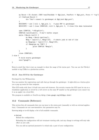 13. Monitoring the Gatekeeper                                                                              97



           my $sock = IO::Socket::INET->new(PeerAddr => $gk_host, PeerPort => $gk_port, Proto => ’tcp’);
           if (!defined $sock) {
                   die "Can’t connect to gatekeeper at $gk_host:$gk_port";
           }
           $SIG{HUP} = sub { kill 1, $gk_pid; };   # pass HUP to gatekeeper
           $SIG{INT} = sub { close (CDRFILE); kill 2, $gk_pid; }; # close file when terminated

           open (CDRFILE, ">>$logfile");
           CDRFILE->autoflush(1); # don’t buffer output
           while (!$sock->eof()) {
                   my $msg = $sock->getline();
                   $msg = (split(/;/, $msg))[0];   # remove junk at end of line
                   my $msgtype = (split(/|/, $msg))[0];
                   if ($msgtype eq "CDR") {
                           print CDRFILE "$msgn";
                   }
           }
           close (CDRFILE);
} else {
           # child starts gatekeeper
           exec("gnugk");
}

Keep in mind that this is just an example to show the usage of the status port. You can use the FileAcct
module to log CDRs in a production system.


13.1.3    Java GUI for the Gatekeeper

Developed by Jan Willamowius.
You can monitor the registrations and calls that go through the gatekeeper. A right-click on a button gives
you a pop up menu for that endpoint.
This GUI works with Java 1.0 built into most web browsers. For security reasons the GUI must be run as a
standalone application or served by a web server on the same IP number as the gatekeeper (you cannot run
it as an applet via a local ﬁle).
The program is available at GnuGk.org <http://www.gnugk.org/h323gui.html>


13.2     Commands (Reference)

This section lists all commands that you can issue to the status port (manually or with an external applica-
tion). Commands are not case-insensitive, but parameters may be.
Entering help or h will display a list of all available commands.

    • Reload
      Reload the conﬁguration.
       Reloading the conﬁguration will not terminate existing calls, and any change to settings will only take
       eﬀect on new calls.
       You can add an optional parameter to reload only a part of your conﬁguration:
 