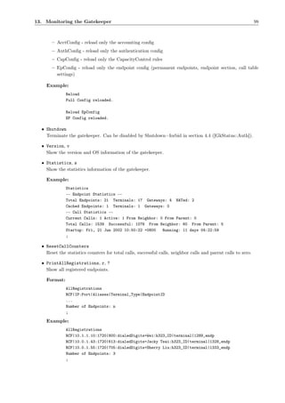 13. Monitoring the Gatekeeper                                                                                   98



       – AcctConﬁg - reload only the accounting conﬁg
       – AuthConﬁg - reload only the authentication conﬁg
       – CapConﬁg - reload only the CapacityControl rules
       – EpConﬁg - reload only the endpoint conﬁg (permanent endpoints, endpoint section, call table
         settings)

    Example:
              Reload
              Full Config reloaded.

              Reload EpConfig
              EP Config reloaded.

  • Shutdown
    Terminate the gatekeeper. Can be disabled by Shutdown=forbid in section 4.4 ([GkStatus::Auth]).

  • Version, v
    Show the version and OS information of the gatekeeper.

  • Statistics, s
    Show the statistics information of the gatekeeper.

    Example:
              Statistics
              -- Endpoint Statistics --
              Total Endpoints: 21 Terminals: 17 Gateways: 4 NATed: 2
              Cached Endpoints: 1 Terminals: 1 Gateways: 0
              -- Call Statistics --
              Current Calls: 1 Active: 1 From Neighbor: 0 From Parent: 0
              Total Calls: 1539 Successful: 1076 From Neighbor: 60 From Parent: 5
              Startup: Fri, 21 Jun 2002 10:50:22 +0800   Running: 11 days 04:22:59
              ;

  • ResetCallCounters
    Reset the statistics counters for total calls, successful calls, neighbor calls and parent calls to zero.

  • PrintAllRegistrations, r, ?
    Show all registered endpoints.

    Format:
              AllRegistrations
              RCF|IP:Port|Aliases|Terminal_Type|EndpointID
              ...
              Number of Endpoints: n
              ;

    Example:
              AllRegistrations
              RCF|10.1.1.10:1720|800:dialedDigits=Wei:h323_ID|terminal|1289_endp
              RCF|10.0.1.43:1720|613:dialedDigits=Jacky Tsai:h323_ID|terminal|1328_endp
              RCF|10.0.1.55:1720|705:dialedDigits=Sherry Liu:h323_ID|terminal|1333_endp
              Number of Endpoints: 3
              ;
 