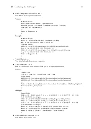 13. Monitoring the Gatekeeper                                                                    99



  • PrintAllRegistrationsVerbose, rv, ??
    Show details of all registered endpoints.

    Format:
              AllRegistrations
              RCF|IP:Port|Aliases|Terminal_Type|EndpointID
              Registration_Time C(Active_Call/Connected_Call/Total_Call) <r>
              [Prefixes: ##] (gateway only)
              ...
              Number of Endpoints: n
              ;

    Example:
              AllRegistrations
              RCF|10.0.1.8:1720|Accel-GW2:h323_ID|gateway|1322_endp
              Wed, 26 Jun 2002 16:40:03 +0800 C(1/5/33) <1>
              Prefixes: 09,002
              RCF|10.1.1.10:1720|800:dialedDigits=Wei:h323_ID|terminal|1289_endp
              Wed, 26 Jun 2002 16:40:55 +0800 C(0/32/39) <1>
              RCF|10.0.1.66:1720|716:dialedDigits=Vicky:h323_ID|terminal|1425_endp
              Wed, 26 Jun 2002 16:40:58 +0800 C(1/47/53) <1>
              Number of Endpoints: 2
              ;

  • PrintAllCached, rc
    Print list of all cached out-of-zone endpoints.

  • PrintCurrentCalls, c, !
    Show all current calls using the same ACF syntax as in call establishment.

    Format:
              CurrentCalls
              Call No. # | CallID | Call_Duration | Left_Time
              Dialed_Number
              ACF|Caller_IP:Port|Caller_EPID|CRV|DestinationInfo|SrcInfo|IsAnswered;
              ACF|Callee_IP:Port|Callee_EPID|CRV|DestinationInfo|SrcInfo|IsAnswered;
              ...
              Number of Calls: Current_Call Active: Active_Call From Neighbor: Call_From_Neighbor 
              From Parent: Call_From_Parent
              ;

    Example:
              CurrentCalls
              Call No. 29 | CallID bd c6 17 ff aa ea 18 10 85 95 44 45 53 54 77 77 | 109 | 491
              Dial 0953378875:dialedDigits
              ACF|10.0.1.49:1720|4048_CGK1|25263|frank:h323_ID|gunter:h323_ID|false;
              ACF|10.1.1.1:1720|4037_CGK1|25263|gunter:h323_ID|frank:h323_ID|true;
              Call No. 30 | CallID 70 0e dd c0 9a cf 11 5e 00 01 00 05 5d f9 28 4d | 37 | 563
              Dial 0938736860:dialedDigits
              ACF|10.0.1.48:1032|4041_CGK1|11896|sue:h323_ID|peter:h323_ID|false;
              ACF|10.1.1.1:1720|4037_CGK1|11896|peter:h323_ID|sue:h323_ID|true;
              Number of Calls: 2 Active: 2 From Neighbor: 0 From Parent: 0
              ;

  • PrintCurrentCallsVerbose, cv, !!
    Show details of all current calls.
 