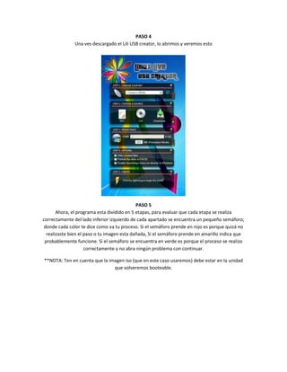PASO 4
               Una ves descargado el Lili USB creator, lo abrimos y veremos esto




                                             PASO 5
       Ahora, el programa esta dividido en 5 etapas, para evaluar que cada etapa se realiza
correctamente del lado inferior izquierdo de cada apartado se encuentra un pequeño semáforo;
 donde cada color te dice como va tu proceso. Si el semáforo prende en rojo es porque quizá no
  realizaste bien el paso o tu imagen esta dañada, Si el semáforo prende en amarillo indica que
 probablemente funcione. Si el semáforo se encuentra en verde es porque el proceso se realizo
                     correctamente y no abra ningún problema con continuar.

**NOTA: Ten en cuenta que la imagen iso (que en este caso usaremos) debe estar en la unidad
                               que volveremos booteable.
 