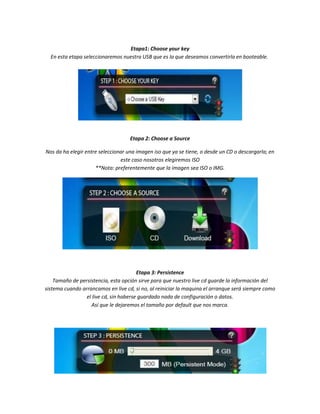 Etapa1: Choose your key
  En esta etapa seleccionaremos nuestra USB que es la que deseamos convertirla en booteable.




                                    Etapa 2: Choose a Source

Nos da ha elegir entre seleccionar una imagen iso que ya se tiene, o desde un CD o descargarla; en
                                este caso nosotros elegiremos ISO
                     **Nota: preferentemente que la imagen sea ISO o IMG.




                                        Etapa 3: Persistence
    Tamaño de persistencia, esta opción sirve para que nuestro live cd guarde la información del
sistema cuando arrancamos en live cd, si no, al reiniciar la maquina el arranque será siempre como
                 el live cd, sin haberse guardado nada de configuración o datos.
                   Así que le dejaremos el tamaño por default que nos marca.
 