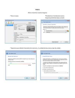 PASO 6

                               Ahora crearemos nuestra maquina

*Clic en nueva                                               *Pondremos el nombre de nuestra
                                                             maquina pondremos tipo y versión.




*dejaremos por default el tamaño de la memoria, la unidad de disco duro y tipo de unidad.
 