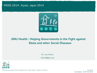 MOSS 2014 : Kyoto, Japan 2014 
GNU Health : Helping Governments in the Fight against 
Medical Free and Open Source Conference # 9 . Kyoto, Japan – October 11th 2014 Luis Falcon 
Gnu Solidario . CC-BY- NC-SA 3.0 
Ebola and other Social Diseases 
Dr. Luis Falcon 
falcon@gnu.org 
 