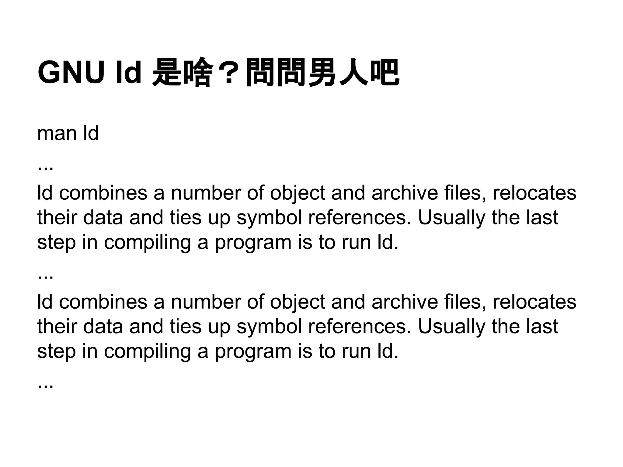 GNU ld 是啥？問問男人吧
man ld
...
ld combines a number of object and archive files, relocates
their data and ties up symbol references. Usually the last
step in compiling a program is to run ld.
...
ld combines a number of object and archive files, relocates
their data and ties up symbol references. Usually the last
step in compiling a program is to run ld.
...
 
