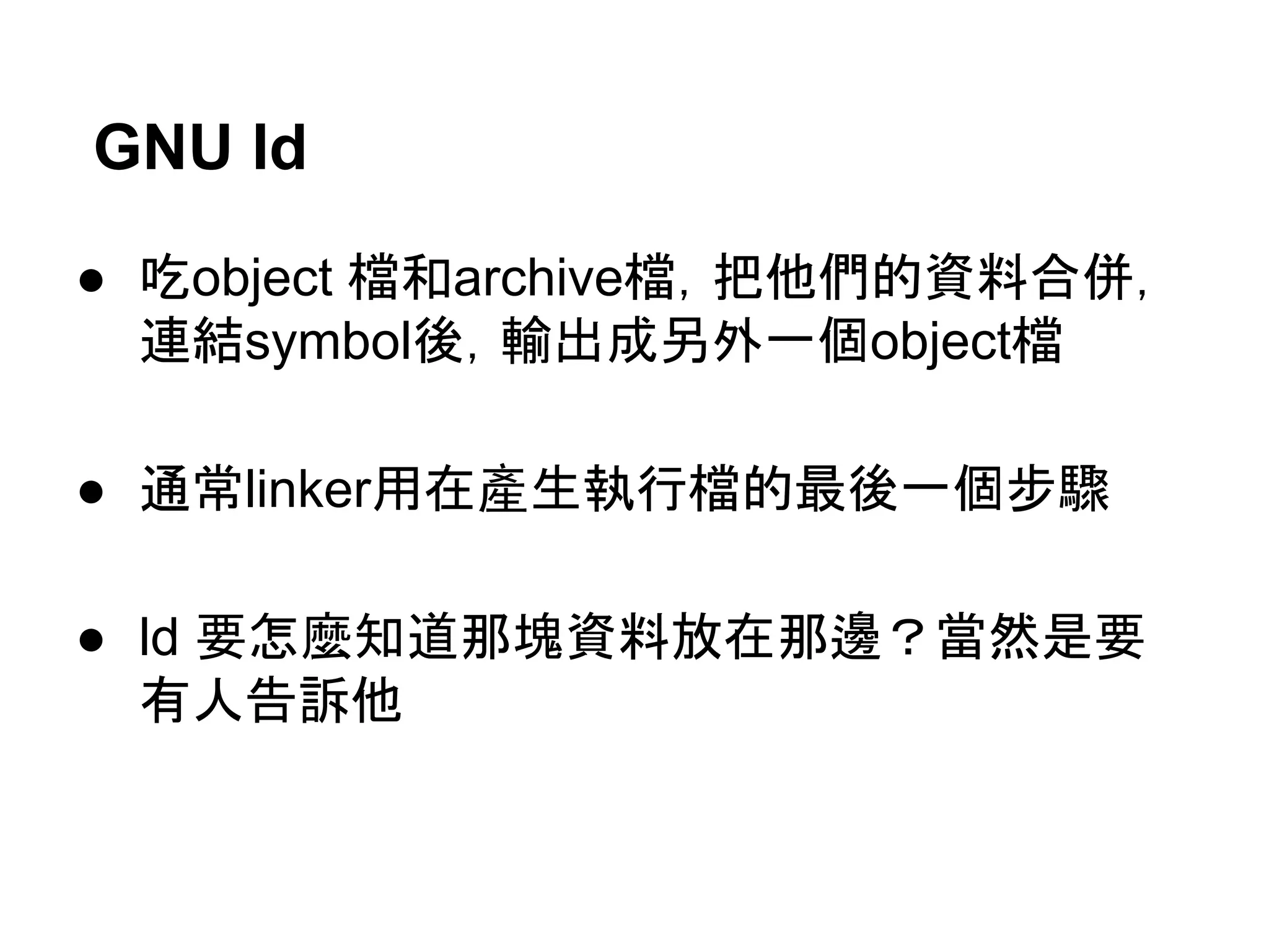 GNU ld
● 吃object 檔和archive檔，把他們的資料合併，
連結symbol後，輸出成另外一個object檔
● 通常linker用在產生執行檔的最後一個步驟
● ld 要怎麼知道那塊資料放在那邊？當然是要
有人告訴他
 