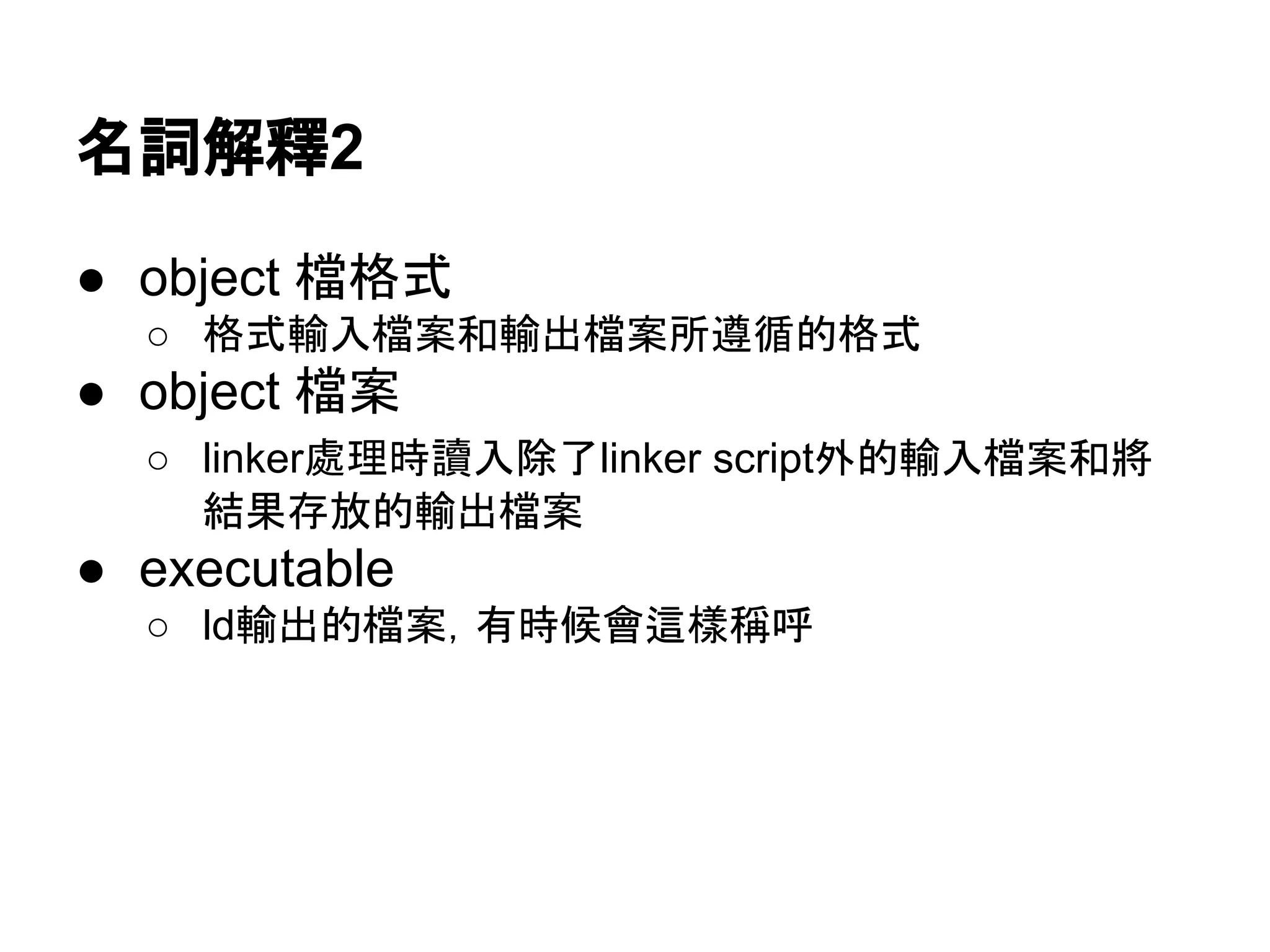 名詞解釋2
● object 檔格式
○ 格式輸入檔案和輸出檔案所遵循的格式
● object 檔案
○ linker處理時讀入除了linker script外的輸入檔案和將
結果存放的輸出檔案
● executable
○ ld輸出的檔案，有時候會這樣稱呼
 