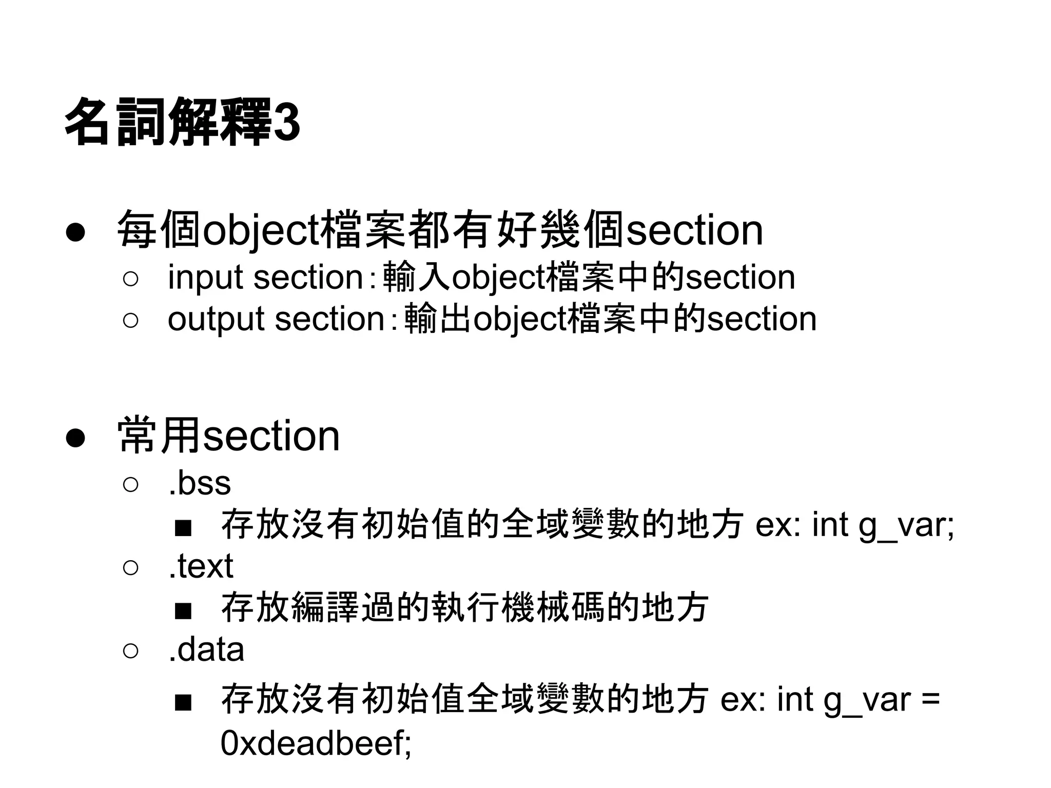 名詞解釋3
● 每個object檔案都有好幾個section
○ input section：輸入object檔案中的section
○ output section：輸出object檔案中的section
● 常用section
○ .bss
■ 存放沒有初始值全域變數的地方 ex: int g_var;
○ .text
■ 存放編譯過的執行機械碼的地方
○ .data
■ 存放有初始值全域變數的地方 ex: int g_var =
0xdeadbeef;
 