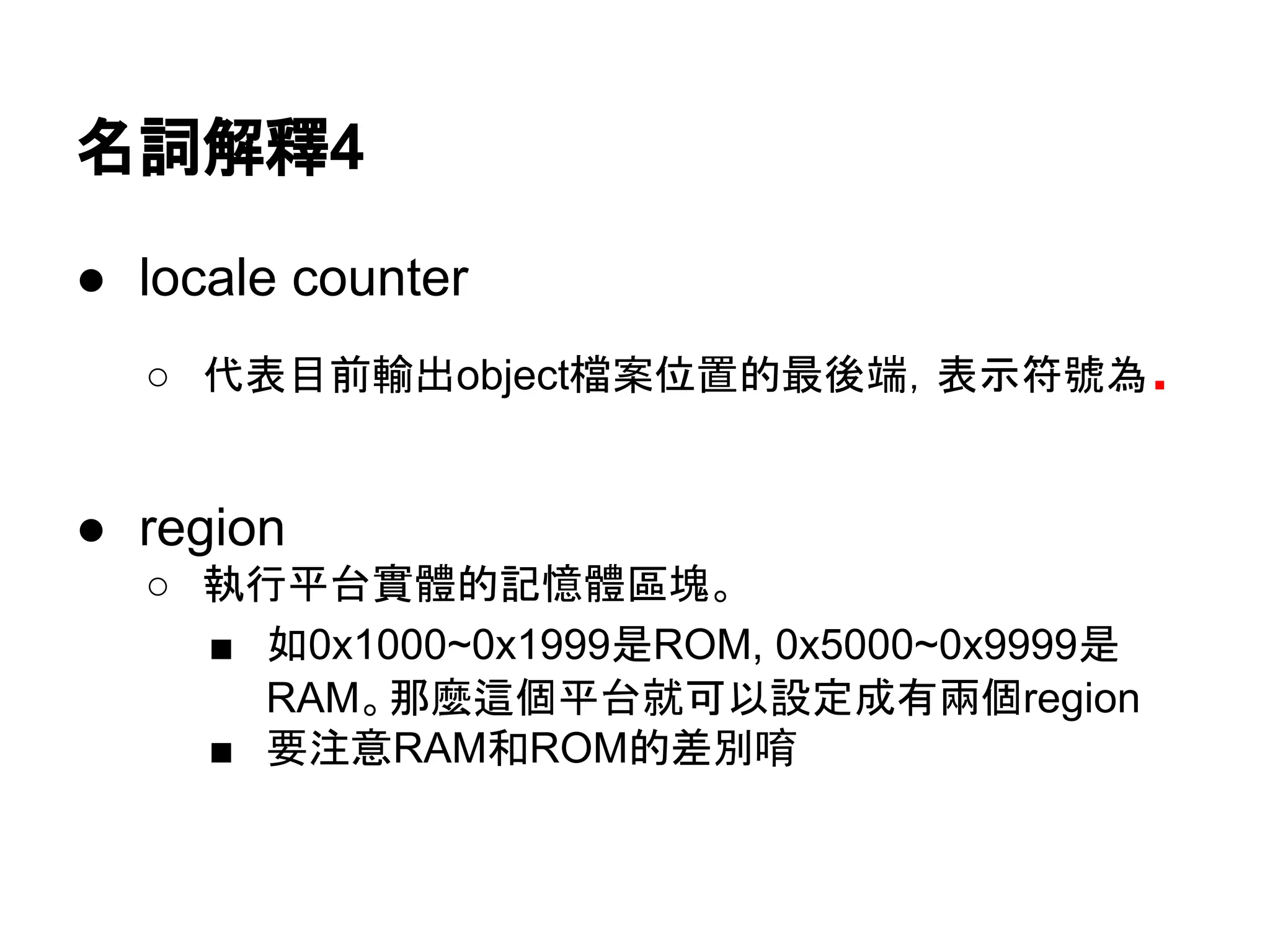 名詞解釋4
● locale counter
○ 代表目前輸出object檔案位置的最後端，表示符號為.
● region
○ 執行平台實體的記憶體區塊。
■ 如0x1000~0x1999是ROM, 0x5000~0x9999是
RAM。那麼這個平台就可以設定成有兩個region
■ 要注意RAM和ROM的差別唷
 