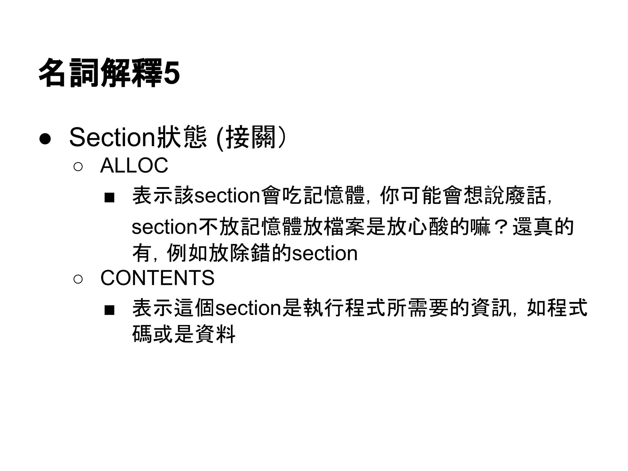 名詞解釋7
● Section狀態 (接關）
○ ALLOC
■ 表示該section會吃記憶體，你可能會想說廢話，
section不放記憶體放檔案是放心酸的嘛？還真的
有，例如放除錯的section
○ CONTENTS
■ 表示這個section是執行程式所需要的資訊，如程式
碼或是資料
 