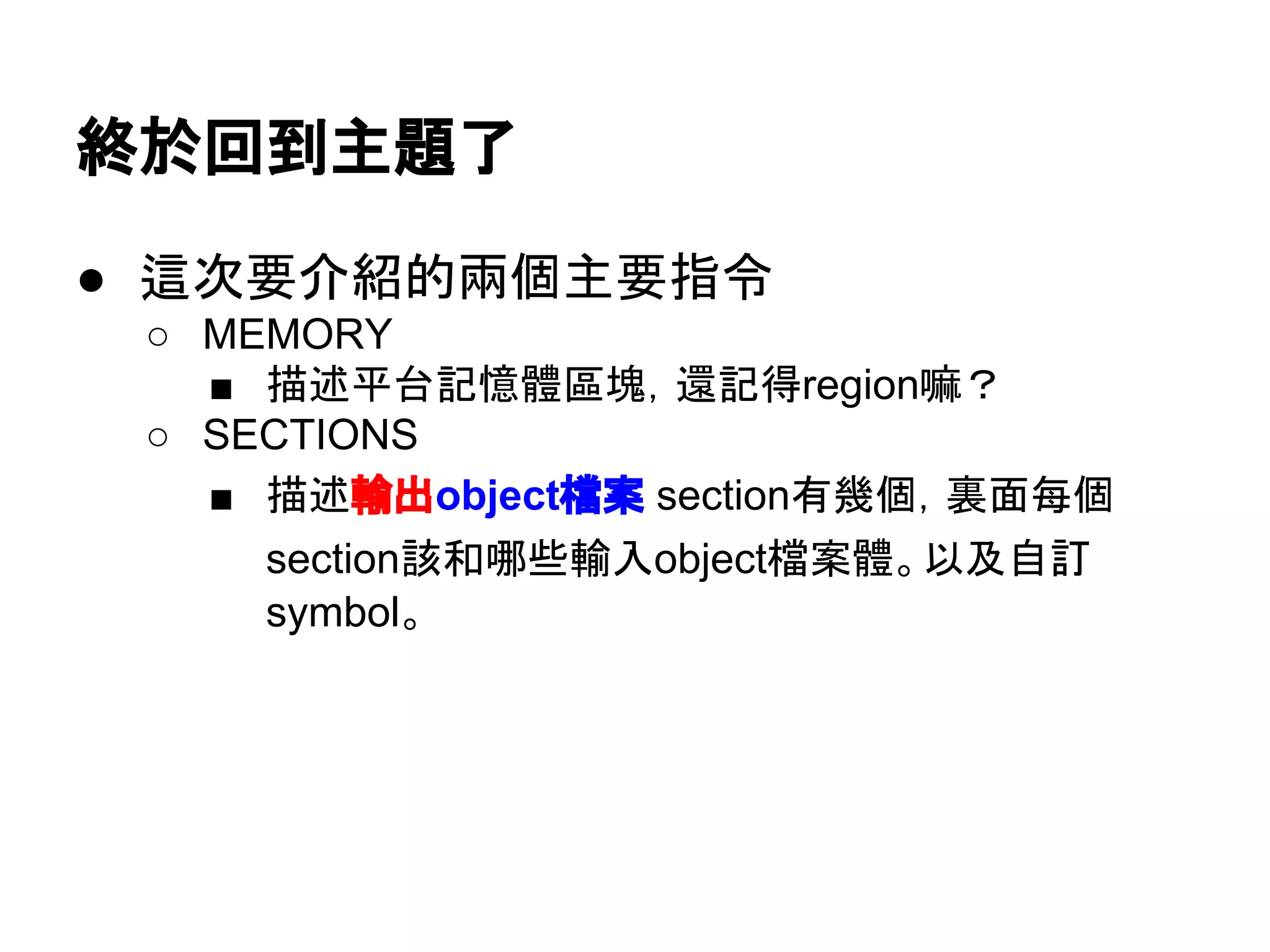 終於回到主題了
● 這次要介紹的兩個主要指令
○ MEMORY
■ 描述平台記憶體區塊，還記得region嘛？
○ SECTIONS
■ 描述輸出object檔案 section有幾個，裏面每個
section該和哪些輸入object檔案合體。以及自訂
symbol。
 