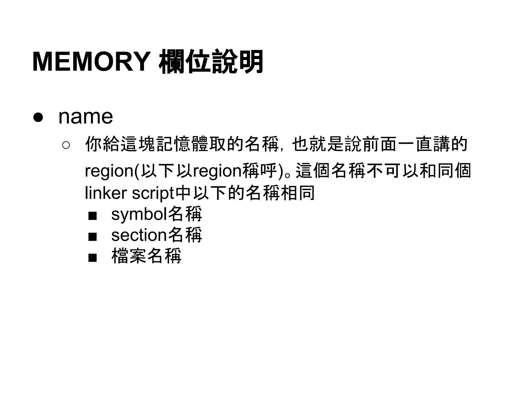 MEMORY 欄位說明
● name
○ 你給這塊記憶體取的名稱，也就是說前面一直講的
region(以下以region稱呼)。這個名稱不可以和同個
linker script中以下的名稱相同
■ symbol名稱
■ section名稱
■ 檔案名稱
 
