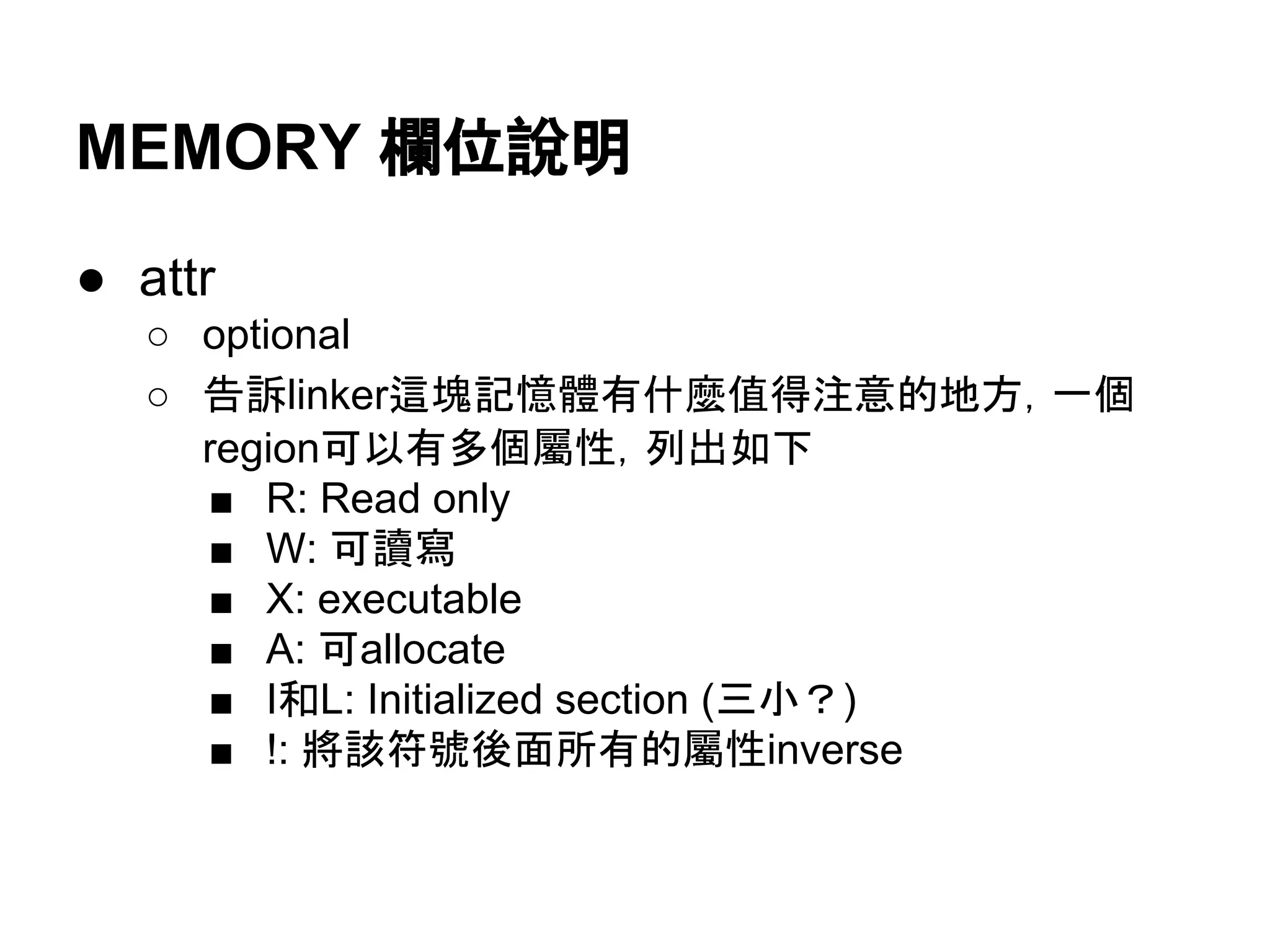 MEMORY 欄位說明
● attr
○ optional
○ 告訴linker這塊記憶體有什麼值得注意的地方，一個
region可以有多個屬性，列出如下
■ R: Read only
■ W: 可讀寫
■ X: executable
■ A: 可allocate
■ I和L: Initialized section，據說是link後就用不到的
section，所以不需要存到輸出object檔案中
■ !: 將該符號後面所有的屬性inverse
 