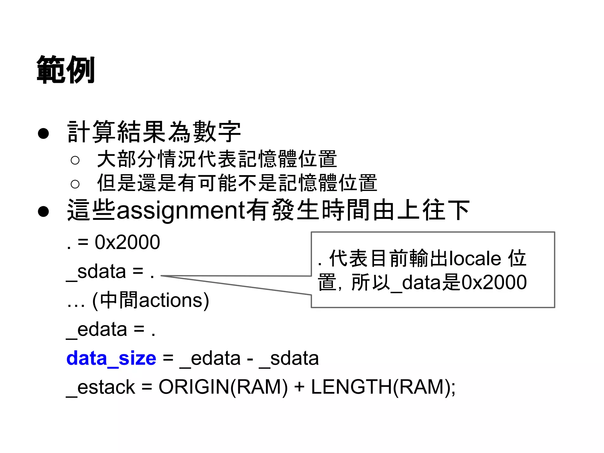 範例
● 計算結果為數字
○ 大部分情況代表記憶體位置
○ 但是還是有可能不是記憶體位置
● 這些assignment有發生時間由上往下
. = 0x2000
_sdata = .
… (中間actions)
_edata = .
data_size = _edata - _sdata
_estack = ORIGIN(RAM) + LENGTH(RAM);
. 代表目前輸出locale 位
置，所以_data是0x2000
 