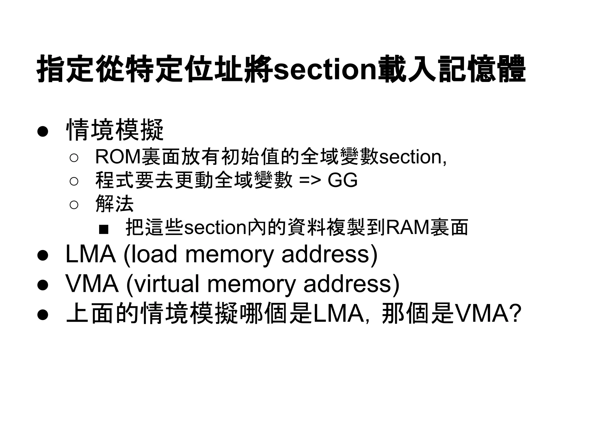 指定從特定位址將section載入記憶體
● 情境模擬
○ ROM裏面放有初始值的全域變數section,
○ 程式要去更動全域變數 => GG
○ 解法
■ 把這些section內的資料複製到RAM裏面
● LMA (load memory address)
● VMA (virtual memory address)
● 上面的情境模擬哪個是LMA，那個是VMA?
 