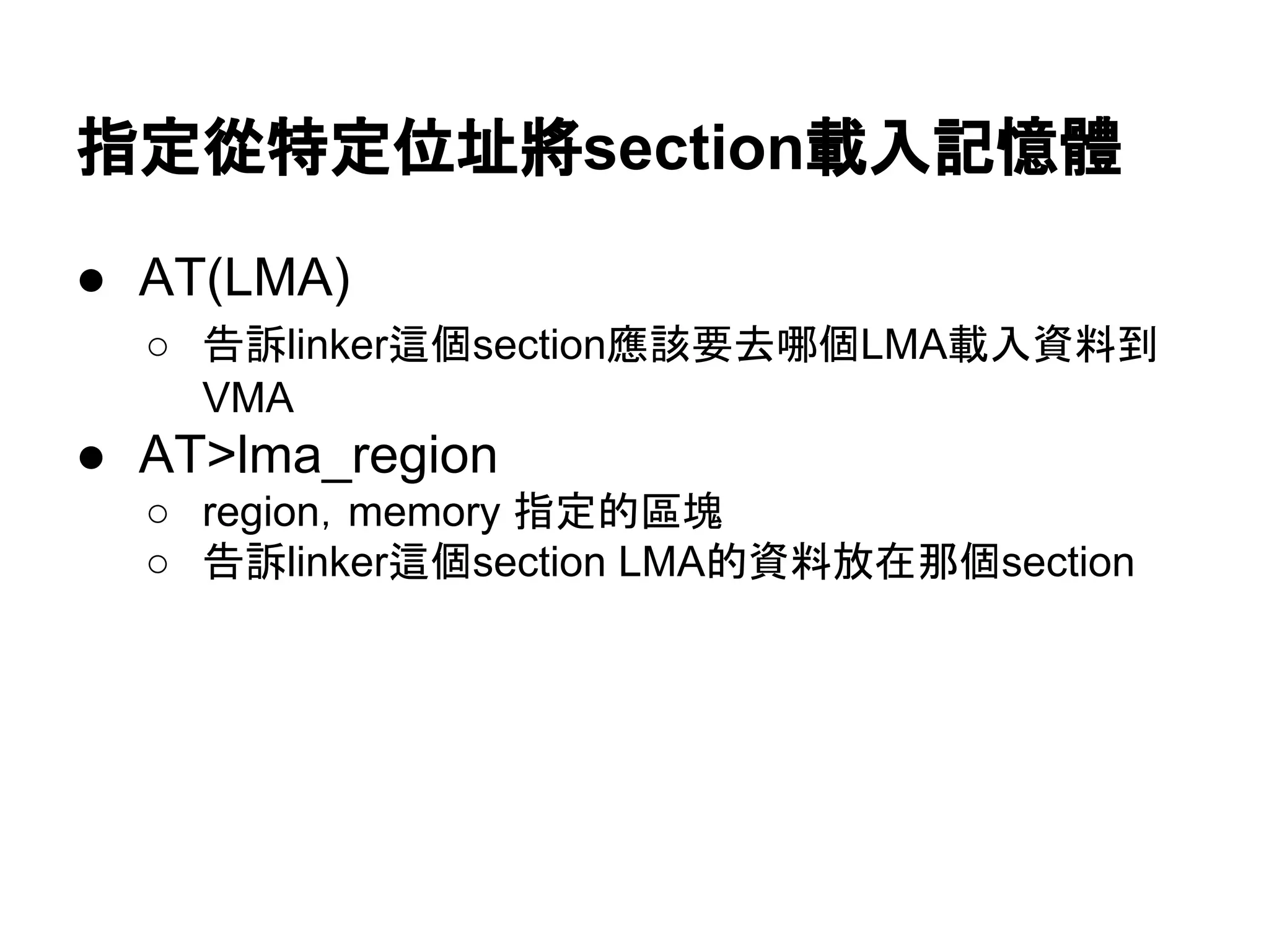 指定從特定位址將section載入記憶體
● AT(LMA)
○ 告訴linker這個section應該要去哪個LMA載入資料到
VMA
● AT>lma_region
○ region，memory 指定的區塊
○ 告訴linker這個section LMA的資料放在那個section
 